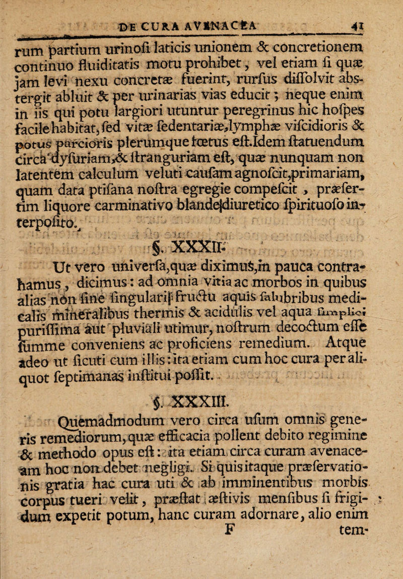 rum partium urinofi laticis unionem & concretionem continuo fluiditatis motu prohibet, vel etiam fi quas jam levi nexu concretas fuerint, rurfus diflolvit abs¬ tergit abluit & per urinarias vias educit; neque enim in iis qui potu largiori utuntur peregrinus hic hofpes facile habitat, ied vitte fedentaria^lymphaj vifcidioris & potus parcioris plerumque ice tus eitldem ftatuendum circa'ayfuriamA ftranguriam eft, quce nunquam non latentem calculum veluti caufam agnofcitprimariam, quam data ptifana noftra egregie compefcit , praefer- tim liquore carminativo blande|diuretico fpirituofo ia* terpofito.^ §, XXXIF Ut vero univerfa,qu£e diximus,m pauca contra¬ hamus , dicimus: ad omnia vhia ac morbos in quibus alias nbn fine iingularif frufru aquis felubribus medi¬ calis mineralibus thermis Sc acidulis vel aqua QmpUot puriffima aut pluviali utimur, noftrum decorum efle ihmme conveniens ac proficiens remedium. Atque adeo ut ficuti cum i Ilis: ita etiam cum hoc cura per ali¬ quot feptimanas inflatui poflit. §. XXXIII. Quemadmodum vero circa ufum omnis gene¬ ris remediorum, qua; efficacia pollent debito regimine & methodo opus eft: ita etiam circa curam avenace¬ am hoc non debet negligi. Si quis itaque praefervatio- nis gratia hac cura uti & ab imminentibus morbis corpus tueri velit, pneftat; asftivis menfibus fi frigi¬ dum expetit potum, hanc curam adornare, alio enim F tem-