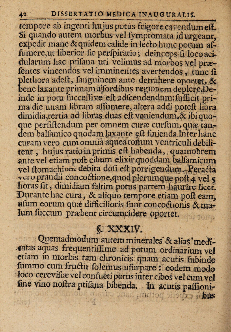 tempore ab ingenti hujus potus frigore cavendum eft. Si quando autem morbus vel fymptomata id urgeant, expedit mane & quidem calide in ledto hunc potqm at fumer e, ut liberior fit perfpiratio; deinceps fi loco aci¬ dularum hac ptifana uti velimus ad morbos vel prse- fentes vincendos vel imminentes avertendos , tunc fi Elethora adeft, fanguinem ante detrahere oportet, 8c ene laxante primam a|fordibus regionem deplere.De- inde in potu fucceifive eft adfcenaendum: fufficit pri¬ ma die unam libram afiumere, altera addi poteft libra dimidia,tertia ad libras duas eft veniendum,& ibi quo¬ que perftftendum per omnem cur® curfum, qu® tan* dem balfhmico quodam laxante eft finienda.Inter hanc curam vero cum omnia aquea tonum ventriculi debili¬ tent , hujus ratio in primis eft habenda, quamobrem ante vel etiam poft cibum elixir quoddam balfamicum Vel ftomachiwtM debita dofi eft porrigendumPerafta •v ex u prandii concoftione,quod plerumque poft 4 vel 5 horas ut, dimidiam faltim potus partem haurire licet. Durante hac cura, & aliquo tempore etiam poft eam, wtum eorum quat difficilioris funt concodiionis <Sc ma¬ lum fucctim pr®bent circumcidere oportet. §. XXXIV. Quemadmodum autem minerales & alias 'mecB- v^atas aquas frequentiflime ad potum ordinarium vel etiam in morbis tam chronicis quam acutis fubinde fummo cum fruftu folemus ufurpare : eodem modo loco cerevifi® vel eonfueti potus inter cibos vel cum vel fine vino noftra ptifana bibenda, hi acutis paffioni-