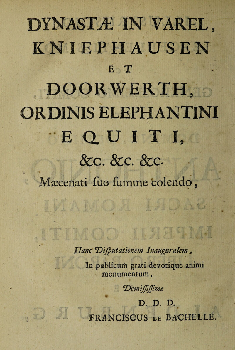 DYNASTA IN VAREL, KNIEPHAUSEN * ' ' ' 4 ET DOORWERTH, ORDINIS ELEPHANTINI E a U I T I, &c. 8cc. &c. 'i ■J* ’* y  ;• i. \ i ; 1 Maecenati fuo fumme colendo, Hanc 'Di/putationem Inauguralem ^ Iu publicetfi grati devotique animi monumentum, Oemtjjijfime D. D. D. FRANCISCUS le BACHELLlL