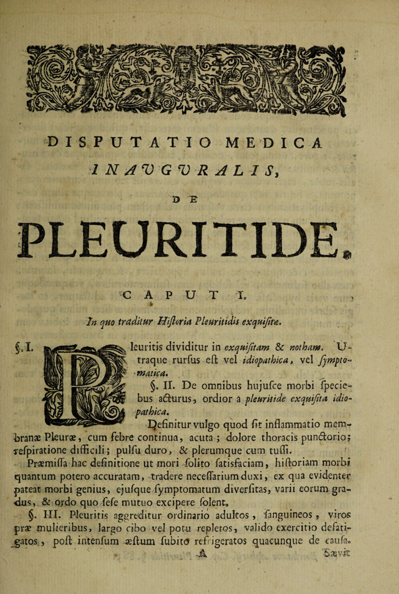 1 N AVGVR A L I S, Q E PLEURITIDE. 'C A P U T I, * In quo traditur Hiftoria Plsuritidis exquifiwi. §a I. leuritis dividitur in exquifitam & notham, U- traque rurfus eft vel idiopathica, vel fjmpto- *matica. §. II. De omnibus hujufce morbi fpecie- bus adurus, ordior a ple urit ide exquifita idio¬ pathica. EJefinitur vulgo quod lit inflammatio mem¬ branae Pleurae, cum febre continua, acuta ; dolore thoracis pundorio arefpiratione difficili; pulfu duro, & plerumque cum tuffi. Praemifla hac definitione ut mori folito fatisfaciam, hifloriam morbi quantum potero accuratam, tradere neceflariumduxi, ex qua evidenter pateat morbi genius, ejufque fymptomatum diverfitas, varii eorum gra- <ius, & ordo quo fefe mutuo excipere folent* §. III. Pleuritis aggreditur ordinario adultos, fanguineos , viros prae mulieribus, largo cibo vel potu repleros, valido exercitio defati- _gatos;, pofl intenfum aeflum fubito refrigeratos quacunque de caufeo ■A &xvk