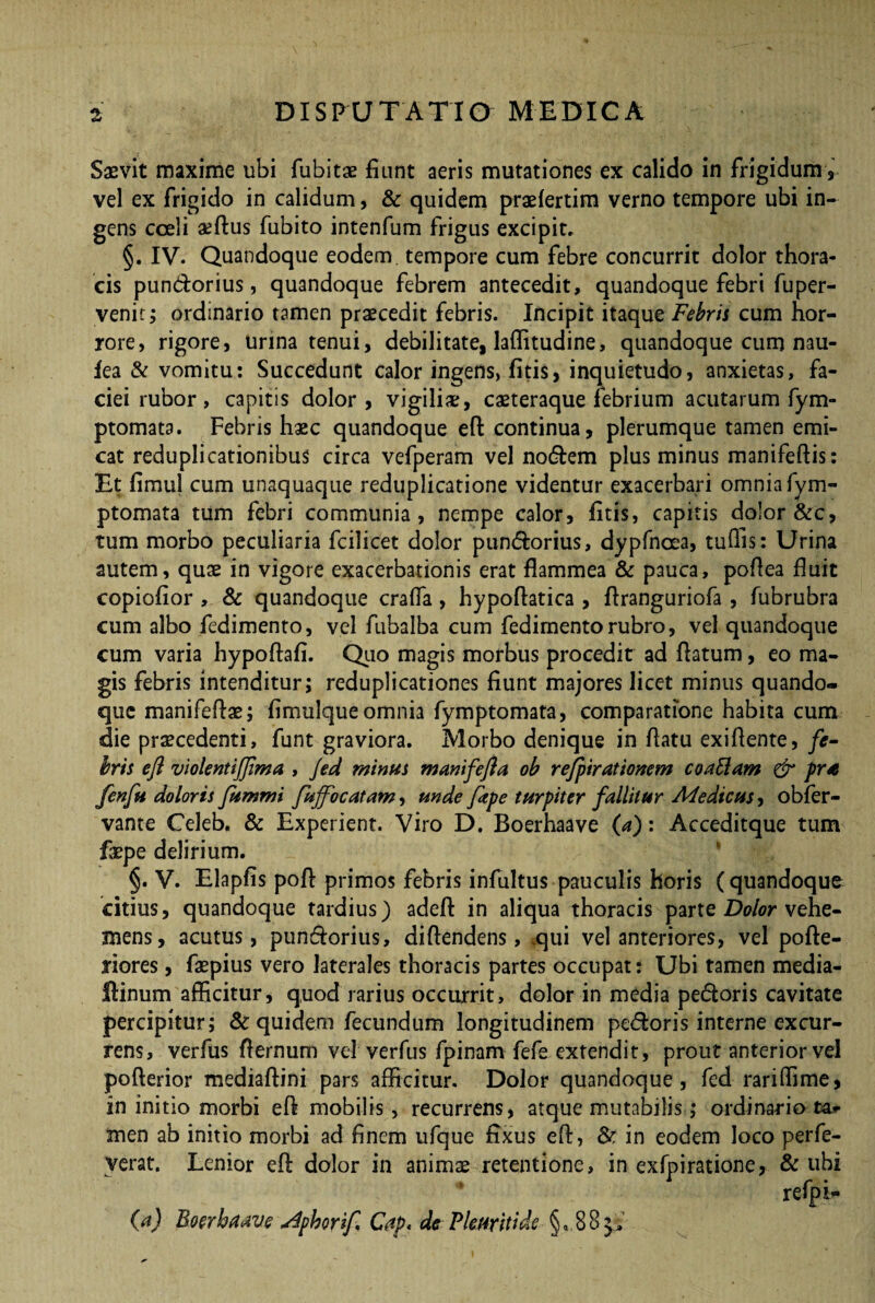 Saevit maxime ubi fubitae fiunt aeris mutationes ex calido in frigidum, vel ex frigido in calidum, & quidem praefertim verno tempore ubi in¬ gens cceli aeftus fubito intenfum frigus excipit, §. IV. Quandoque eodem tempore cum febre concurrit dolor thora¬ cis pundorius, quandoque febrem antecedit, quandoque febri fuper- venic; ordinario tamen praecedit febris. Incipit itaque Febris cum hor¬ rore, rigore, Urina tenui, debilitate, laflitudine, quandoque cum nau- fea & vomitu: Succedunt calor ingens, fitis, inquietudo, anxietas, fa¬ ciei rubor, capitis dolor, vigili#, caeteraque febrium acutarum fym- ptomata. Febris haec quandoque eft: continua, plerumque tamen emi¬ cat reduplicationibus circa vefperam vel nodem plus minus manifeftis: Et fimu) cum unaquaque reduplicatione videntur exacerbari omnia fym- ptomata tum febri communia, nempe calor, fitis, capitis dolor &c, tum morbo peculiaria fcilicet dolor pundorius, dypfnoea, tuffis: Urina autem, quae in vigore exacerbationis erat flammea & pauca, poflea fluit eopiofior , & quandoque craffa , hypoflatica , flranguriofa , fubrubra cum albo fedimento, vel fubalba cum fedimentorubro, vel quandoque cum varia hypoftafi. Quo magis morbus procedit ad flatum, eo ma¬ gis febris intenditur; reduplicationes fiunt majores licet minus quando¬ que manifeflae; fimulque omnia fymptomata, comparatione habita cum die praecedenti, funt graviora. Morbo denique in flatu exiftente, fe¬ bris eft violentifima , Jed minus m amfeft a ob refpirationem coattam & pra fenfti doloris fummi fuffo catam, unde fttpe turpiter fallitur Medicus, obfer- vante Celeb. & Experient. Viro D. Boerhaave (a): Acceditque tum faepe delirium. §. V. Elapfis poft primos febris infultus pauculis horis (quandoque citius, quandoque tardius) adeft in aliqua thoracis parte Dolor vehe¬ mens, acutus, pundorius, diftendens, .qui vel anteriores, vel pofte- riores, faepius vero laterales thoracis partes occupat: Ubi tamen media- Ainum afficitur, quod rarius occurrit, dolor in media pedoris cavitate percipitur; & quidem fecundum longitudinem pedoris interne excur¬ rens, verfus ffernum vel verfus fpinam fefe extendit, prout anterior vel pofterior mediaftini pars afficitur. Dolor quandoque, fed rariflime, in initio morbi eft mobilis, recurrens, atque mutabilis; ordinario ta* men ab initio morbi ad finem ufque fixus eft, & in eodem loco perfe- verat. Lenior eft dolor in animae retentione, in exfpiratione, & ubi refiph- (a) Boerhaave ^phorif Cap< de Pkuritide • §,. 8 8 $5