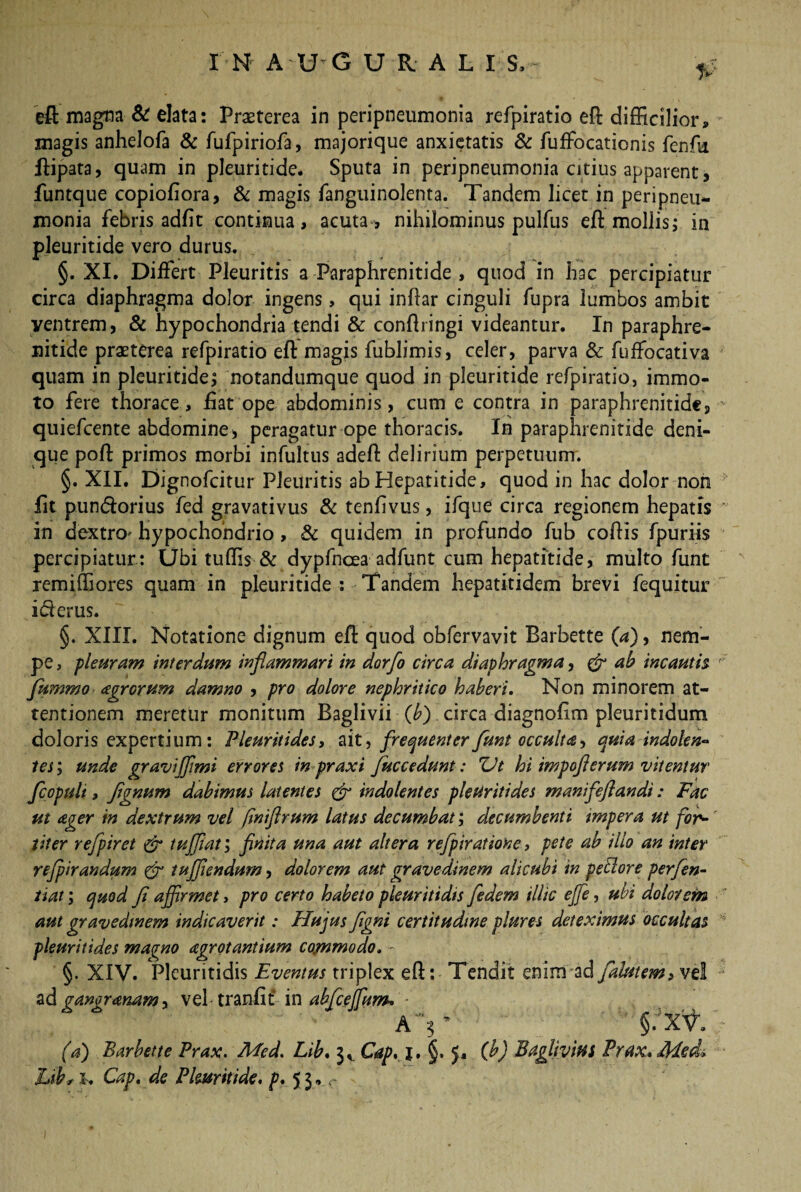 magis anhelofa & fufpiriofa, majorique anxietatis & fuffocationis fenfk flipata, quam in pleuritide. Sputa in peripneumonia citius apparent, funtque copiofiora, & magis fanguinolenta. Tandem licet in peripneu¬ monia febris adfit continua, acuta, nihilominus pulfus eft mollis; in pleuritide vero durus. §. XI. Differt Pleuritis a Paraphrenitide , quod in hac percipiatur circa diaphragma dolor ingens, qui inftar cinguli fupra lumbos ambit ventrem, & hypochondria tendi & conftringi videantur. In paraphre¬ nitide praeterea refpiratio eft magis fublimis, celer, parva & fuffocativa quam in pleuritide; notandumque quod in pleuritide refpiratio, immo¬ to fere thorace, fiat ope abdominis, cum e contra in paraphrenitide, quiefcente abdomine, peragatur ope thoracis. Ih paraphrenitide deni¬ que poft primos morbi infultus adeffc delirium perpetuum. §. XII. Dignofcitur Pleuritis ab Hepatitide, quod in hac dolor non iit pundorius fed gravativus & tenfivus, ifque circa regionem hepatis in dextro* hypochondrio, & quidem in profundo fub coftis fpuriis percipiatur: Ubi tuftis & dypfncea adfunt cum hepatitide, multo funt remiftiores quam in pleuritide : Tandem hepatitidem brevi fequitur iflerus. §. XIII. Notatione dignum efl quod obfervavit Barbette (a), nem¬ pe , pleuram interdum inflammari in dorfo circa diaphragma, & ah incautis fttmmo agrorum damno , pro dolore nephritico haberi. Non minorem at¬ tentionem meretur monitum Baglivii (b) circa diagnofim pleuritidum doloris expertium: Pleuritides, ait, frequenter funt occulta, quia indolen- tes; unde gravi fimi errores inpraxi fuc c edunt: XJt hi impofl erum vitentur fcopult, Jtgnum dabimus latentes & indolentes pleuritides manifeflandi: Fac ut ager in dextrum vel /iniftrum latus decumbat; decumbenti impera ut for¬ titer refpiret & tuffiat, fnita una aut altera refpiratione, pete ab illo an inter refpirandum & 1 afflendum, dolorem aut gravedinem alicubi in peti ore perferi- tiat; quod (i affirmet, pro certo habeto pleuritidis fedem illic effie, ubi dolorem aut gravedinem indicaverit: Hujus figni certitudine plures deteximus occultas pleuritides maqno agrotantium commodo. - §. XIV. Pleuritidis Eventus triplex eft: Tendit enim ad falutem, vel ad ganoranam y in abfcejfum* A'V §.xV. (a) Barbette Prax. Med. Lib. 3, Cap. j, §. J, (b) Baglivitti Prax, 4ded> Lib^ l. Cap. de Pleuritide. p. 53,