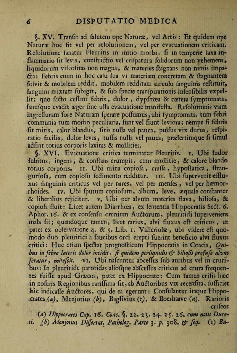 §. XV. Tranfit ad falutem ope Naturas, vel Artis: Et quidem ope Naturae hoc fit vel per refolunonem, vel per evacuationem criticam. Refolutione lanatur Pleuritis in initio morbi, fi intemperie laxa in¬ flammatio fit levis, conftridio vel crilpatura folidorum non vehemens* liquidorum vikolitas non magna, & materies ftagnans non nimis impa* da: Febris enim in hoc calu fua vi materiam concretam & ftagnantem Tolvit & mobilem reddit, mobilem redditam circulo fanguinis reftituit, fanguini mixtam fubiglt, & fub fpecie tranfpirationis infenfibilis expel¬ lit; quo fado 'cefTant febris, dolor, dypfnoea & caetera fymptomata, fanufque evadit aeger fine ulla evacuatione manifefta. Refolutionis viam ingrefluram fore Naturam fperare pofiumus,ubi fymptomata, tum febri communia tum morbo peculiaria, funt vel fiunt leviora; nempe fi febris fit mitis, calor blandus, fitis nulla vel pauca, pulfus vix durus, refpi- ratio facilis, dolor levis, tuflis nulla vel pauca, prasfertimque fi fimul adfint totius corporis laxitas & mollities. §. XVI. Evacuatione critica terminatur Pleuritis, i. Ubi Ludor fubitus, ingens, Sc conflans erumpit, cum mollitie, & calore blando totius corporis, n. Ubi urina copiofa , crafla , hypoftatica , ftran- guriofa, cum copiofo fedimento redditur, m. Ubi fupervenit efflu¬ xus fanguinis criticus vel per nares, vel per menfes, vel per haemor¬ rhoides. iv. Ubi fputum copiofum, album, leve, aequale conrtanter Sc liberalius rejicitur, v. Ubi per alvum materies flava, biliofa, & copiofa fluit: Licet autem Diarrhoea, ex fententia Hippocratis Sed. 6. Aphor. i<5. & ex confenfu omnium Audorum, pleuritidi fupervemens mala fit; quandoque tamen, licet rarius, alvi fluxus eft criticus, ut patet ex obfervatione 4. & 5. Lib. 1. Valleriolae, ubi videre eft quo¬ modo duo pleuritici a faucibus orci erepti fuerint beneficio alvi fluxus critici: Huc etiam fpcdat prognofticum Hippocratis in Coacis, Qui¬ bus in febre lateris dolor incidit, fi quidem perliquidis & biliofis profufe alvus feratur, mitefcit. vi. Ubi nafcuntur abceflus fub auribus vel in cruri¬ bus: In pleuritide parotidas aliofque abfceflus criticos ad crura frequen¬ tes fuifle apud Graecos, patet ex Hippocrate: Cum tamen crifis haec in noftris Regionibus rariflima fit, ab Audoribus vix recenfita, fufflciet hic indicaffe Audores, qui de ea egerunt: Confulantur itaque Hippo¬ crates (a)y Menjotius (b), Baglivius (c), Sc Boerhaave (4). Rarioris ’ crifeos (a) Hippocrates Cap. \6. Coae. §. 22. 2$. 24. 25. 161 cum notis Dure- ftu fib) Menjotius Differt at. Patholog. Pane 3. p. 308. & feq» C c) Ba~