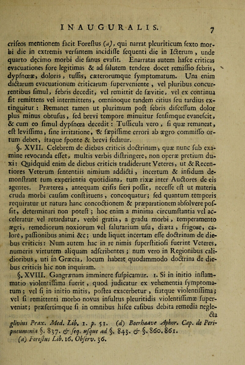 7 crifeos mentionem facit Foreftus {a), qui narrat pleuriticum fexto mor¬ bi die in extremis verfantem incidiUe fequenti die in Iderum , unde quarto decimo morbi die fanus evafit. Enarratas autem hafce criticas evacuationes fore legitimas & ad falutem tendere docet remidio febris, N dypfnoeae, doloris, tuffis, caeterorumque fymptomatum. Una enim didarum evacuationum criticarum fuperveniente , vel pluribus concur¬ rentibus fimul, febris decedit, vel remittit de faevitie, vel ex continua fit remittens vel intermittens, omninoque tandem citius feu tardius ex- tinguitur : Rremanet tamen ut plurimum poffc febris difcedum dolor plus minus obtufus, fed brevi tempore minuitur fenfimque evanefeit, & cum eo fimul dypfnoea decedit: Tudicula vero , fi quae remaneat, eft levidima, fine irritatione, faepidime errori ab aegro commido or¬ tum debet, itaque fponte & brevi fedatur. §. XVII. Celebrem de diebus criticis dodrinam, quae nunc fub exa¬ mine revocanda edet, multis verbis didringere, non operae pretium du¬ xi: Quidquid enim de diebus criticis tradiderunt Veteres, ut &Recen- tiores Veterum fententiis nimium addidi, incertum & infidum de- monftrant tum experientia quotidiana, tum rixae inter Audores de eis agentes. Praeterea , antequam crifis fieri podit, necede eft ut materia crucia morbi caufam conftituens, concoquatur; fed quantum temporis requiratur ut natura hanc concodionem & praeparationem abfolvere pof- fit, determinari non poteft ; hoc enim a minima circumflantia vel ac¬ celeratur vel retardatur, verbi gratia, a gradu morbi, temperamento aegri, remediorum noxiorum Vel falutarium ufu, diaeta, frigore, ca¬ lore, padionibus animi &c; unde liquet incertam ede dodrinam de die¬ bus criticis: Num autem hac in re nimis fuperftitiofi fuerint Veteres, numeris virtutem aliquam adferibentes; num vero in Regionibus cali¬ dioribus , uti in Graecia, locum habeat quodammodo dodrina de die¬ bus criticis hic non inquiram. §. XVIII. Gangraenam imminere fufpicamur. i. Si in initio inflam¬ matio violentidima fuerit, quod judicatur ex vehementia fymptoma¬ tum ; vel fi in initio mitis, poftea exacerbetur , fiatque violentidima; vel fi remittenti morbo novus infultus pleuritidis violentidimae fuper- veniat; praefertimque fi in omnibus hifce cafibus debita remedia negle- , da gilvius Prax. Med. Lib• i. p. 51. (d) Boerhaave udphor, Cap. de Peria pneumonia §. 837. & feq. ufque ad §, 843. & §« 86o. 86l.