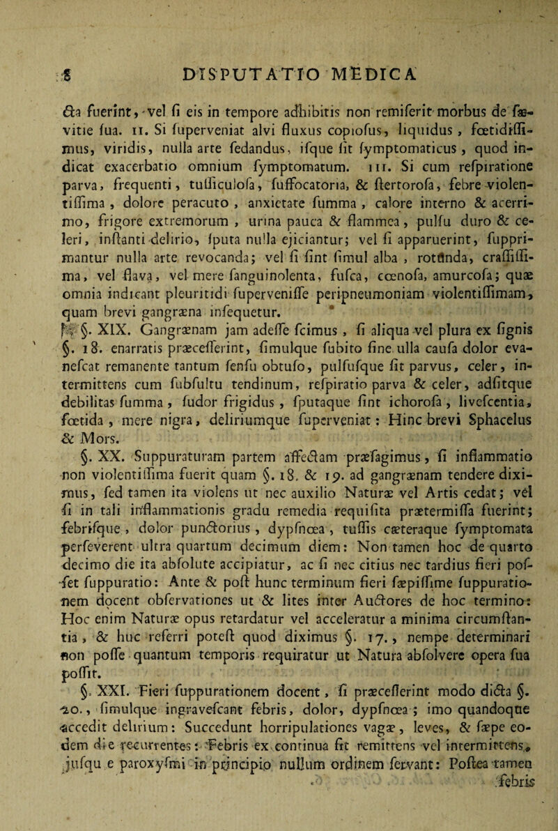 6la fuerint)'vel fi eis in tempore adhibitis non remiferit morbus de f®- vitie fua. n. Si fuperveniat alvi fluxus copiofus, liquidus , foetidifli- mus, viridis, nulla arte fedandus, ifque fit fymptomaticus, quod in¬ dicat exacerbatio omnium fymptomatum. m. Si cum refpiratione parva , frequenti, tulficulofa, fuifocatoria, & flertorofa, febre violen- tiflima , dolore peracuto , anxietate fumma , calore interno & acerri¬ mo, frigore extremorum , urina pauca & flammea, pulfu duro & ce¬ leri, inflanti delirio, fputa nulla ejiciantur; vel fi apparuerint, fuppri- mantur nulla arte revocanda; vel fi fint fimul alba , rotflnda, craffilfi- ma, vel flava, vel mere fanguinolenta, fufea, coenofa, amurcofa; quae omnia indicant pleuntidi fuperveniffe peripneumoniam violentiffimam, quam brevi gangraena infequetur, fb’ §. XIX. Gangrenam jam adeffe fcimus , fi aliqua vel plura ex fignis §. 18. enarratis praeceflerint, fimulque fubito fine.ulla caufa dolor eva- nefeat remanente tantum fenfu obtufo, pulfiifque fit parvus, celer, in¬ termittens cum fubfultu tendinum, refpiratio parva & celer, adfitque debilitas fumma , fudor frigidus , fputaque fint ichorofa , livefeentia, foetida, mere nigra, deliriumque fuperveniat: Hinc brevi Sphacelus Sc Mors. §. XX. Suppuraturam partem affedam praefagimus, fi inflammatio non violentiifima fuerit quam §. 18. & 19. ad gangraenam tendere dixi¬ mus, fed tamen ita violens ut nec auxilio Naturae vel Artis cedat; vel fi in tali inflammationis gradu remedia requifita praetermifla fuerint; febrifque , dolor puntflorius, dypfnoea , tuflis caeteraque fymptomata perfeverent ultra quartum decimum diem: Non tamen hoc de quarto decimo die ita abfolute accipiatur, ac fi nec citius nec tardius fieri pof- •fet fuppuratio: Ante & pofl hunc terminum fieri faepiffime fuppuratio- nem docent obfervationes ut & lites inter A umores de hoc termino : Hoc enim Naturae opus retardatur vel acceleratur a minima circumflan¬ tia , & huc referri poteft quod diximus §. 17., nempe determinari non pofle quantum temporis requiratur ut Natura abfolvere opera fua poffit. §, XXI. Fieri fuppurationem docent, fi praeceflerint modo di<5h §. ^o.,'fimulque ingravefeant febris, dolor, dypfnoea ; imo quandoque •accedit delirium: Succedunt horripulationes vagae, leves, & faepe eo¬ dem die recurrentes: Tebris ex,continua fit remittens vel intermittens,* jufqii e paroxyfmi In principio nullum ordinem fervant: Poftea tamen «b • ‘febris
