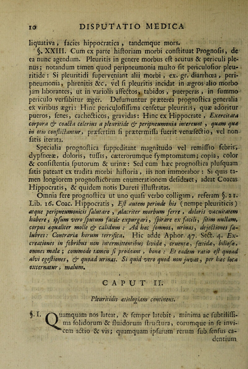 liquativa, facies hippocratica , tandemque mors. ' §. XXIII. Cum ex parte hiftoriam morbi conftituat Prognofis, de ea nunc agendum. Pleuritis in genere morbus eft acutus & periculi ple¬ nus; notandum tamen quod peripneumonia multo fit periculofior pleu- ritide : Si pleuritidi fuperveniant alii morbi, ex. gr. diarrhoea , peri¬ pneumonia , phrenitis &c, vel fi pleuritis incidat in aegros alio morbo jam laborantes, ut in variolis affedos, tabidos, puerperas, in fummo periculo verfabitur aeger. Defumuntur praeterea prpgnoflica generalia ex viribus aegri: Hinc periculofiflima cenfetur pleuritis, quae adoritur pueros, fenes, cache<5ticos, gravidas: Hinc ex Hippocrate , Exercitata corpora & coabla celerius a plear it ide & peripneumonia intereunt , quam qua in otio confligantur, praefer tim fi praetermilTa fuerit venaefedio, vel non fatis iterata. Specialia prognoflica fuppeditant magnitudo vel remiffio febris', dypfnceae, doloris, tuflfis, caeterorumque fymptomatum; copia, color & confidentia fputorum & urinae: Sed cum haec prognoflica plufquam fatis pateant ex tradita morbi hifloria , iis non immorabor: Si quis ta¬ men longiorem prognofticorum enumerationem defideret, adeat Coacas Hippocratis, & quidem notis Dureti illufiratas. Omnia fere prognoflica ut uno quafi verbo colligam, referam §.2i. Lib. i<5. Coae. Hippocratis, Eft autem perinde his (nempe pleuriticis) atque peripneumonicis falutare , alacriter morbum ferre , doloris vacuitatem habere, ipfum vero fputum facile expurgari, fpirare ex facili, Jitim nullam, corpus aqualiter molle & calidum : uid hac fomnos* urinas, dejetliones fa- lubres: Contraria horum terrifica. Hic adde Aphor. 47. Se<5l. 4. Ex- ereationes in febribus non intermittentibus livida , cruenta, foetida, biliofiz, omnes malce.; commode tamen fi prodeant , bona : Et eadem ratio eft quoad alvi egeftiones, & quoad urinas. Si quid vero quod non juvat, per hac loca excernatur* malum. CAPUT II. Ple urit idis atiologiam continens• f.X. /Xuamquam nos latear, & femper latebit, minima ac fubtiliffi- ma folidorum & fluidorum flrudura, eorumque in fe invi- ^'cem ad io & vis ; quamquam ipfirum rerum fub fenfus ca¬ dentium