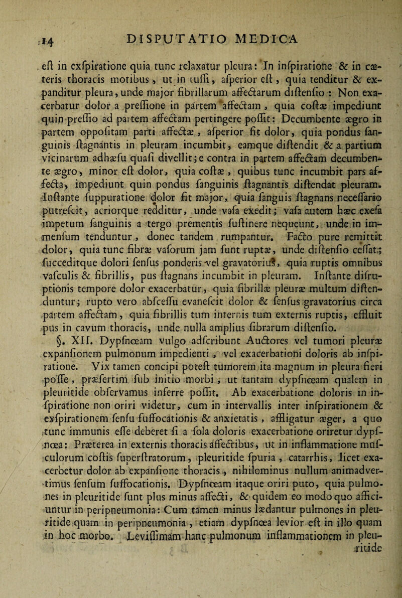 eft in exfpiratione quia tunc relaxatur pleura : In infpiratione & in c®- teris thoracis motibus, ut in cuffi, afperior eft , quia tenditur & ex¬ panditur pleura, unde major fibrillarum affe&arum difienfio : Non exa¬ cerbatur dolor a preffione in partem ' affectam , quia coftae impediunt quin preffio ad paitem affiedlam pertingere poffit: Decumbente aegro in partem oppofitam parti affe&ae, afperior fit dolor, quia pondus fan- guinis fiagnantis in pleuram incumbit, eamque diftendit & a partium vicinarum adhaefu quafi divellit;e contra in partem affe&am decumben¬ te aegro, minor eft dolor, quia coftae, quibus tunc incumbit pars af- feda, impediunt quin pondus fanguinis fiagnantis diftendat pleuram. Inflante fuppuratione dolor fit major, quia fanguis fiagnans neceffario putr.efcit, acriorque redditur, unde vafa exedit; vafa autem haec exefa impetum fanguinis a tergo prementis fufiinere nequeunt, unde in im- menfum tenduntur, donec tandem rumpantur. Fa<5fo pure remittit dolor, quia tunc fibrae vaforum jam funt ruptae , unde difienfio ceffat; fucceditque dolori fenfus ponderis *ve! gravatoriuS, quia ruptis omnibus vafculis & fibrillis, pus fiagnans incumbit in pleuram. Infiante difru- ptionis tempore dolor exacerbatur , quia fibrilla pleurae multum difien- duntur; rupto vero abfceffu evanefeit dolor & fenfus gravatorius circa partem affeftam, quia fibrillis tum internis tum externis ruptis, effluit pus in cavum thoracis, unde nulla amplius fibrarum difienfio. §. XII. Dypfnoeam vulgo adferibunt Au&ores vel tumori pleuras expanfionem pulmonum impedienti / vel exacerbationi doloris ab infpi¬ ratione. Vix tamen concipi poteft tumorem ita magnum in pleura fieri poffe , praeiertim fub initio morbi , ut tantam dypfnoeam qualem in pleuiitide obfervamus inferre poffit. Ab exacerbatione doloris m in¬ fpiratione non oriri videtur, cum in intervallis inter infpirationem & exfpirationem fenfu fuffocationis & anxietatis, affligatur aeger, a quo rtunc immunis effe deberet fi a fola doloris exacerbatione oriretur .dypf- noea: Praeterea in externis thoracis affedibus, ut in inflammatione mof- culorum coftis fuperftratorum, pleuritide fpuria , catarrhis, licet exa¬ cerbetur dolor ab expanfione thoracis,, nihilominus nullum animadver¬ timus fenfum fuffocationis. Dypfnoeam itaque oriri puto, quia pulmo¬ nes in pleuritide funt plus minus affebfi, & quidem eo modo quo affici¬ untur in peripneumonia: Cum tamen minus laedantur pulmones in pleu- ritidequam in peripneumonia , etiam dypfnoea levior eft in illo quam in hoc morbo. Leviffimam hanc pulmonum inflammationem in pleu-
