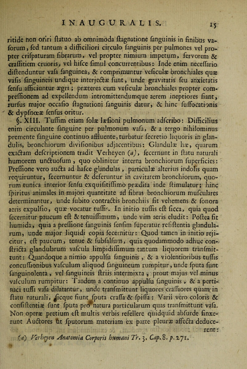 INAU.GURALIS. *S ritide non oriri ftatuo ab omnimoda ftagnatione fanguinis in finibus va- forum, fed tantum a difficiliori circulo fanguinis per pulmones vel pro¬ pter crifpaturam fibrarum, vel propter nimium impetum, fervorem & craffitiem cruoris, vel hifce fimul concurrentibus: Inde enim neceffario diftenduntur vafa fanguinea, & comprimuntur veficulae bronchiales quae vafis fanguineis undique interjectae funt, unde gravitatis feu anxietatis fenfu afficiuntur aegri; praeterea cum veficulae bronchiales propter com- preffionem ad expellendum intromittendumque aerem ineptiores fiant, rurfus major occafio fiagnationi fanguinis datur, & hinc fuffiocationis & dypfnceae fenfus oritur. §. XIII. Tuffim etiam folae laefioni pulmonum adfcribo: Difficilius enim circulante fanguine per pulmonum vafa, & a tergo nihilominus premente fanguine continuo affluente, turbatur fecretio liquoris in glan¬ dulis, bronchiorum divifionibus adjacentibus: Glandulae hae, quarum exadam deferiptionem tradit Verheyen (a), fecernunt in ftatu naturali humorem unduofum , quo oblinitur interna bronchiorum fuperficies : Preffione vero auda ad hafce glandulas, particulae alterius indolis quam requiruntur, fecernuntur & deferuntur in cavitatem bronchiorum, quo¬ rum tunica interior fenfu exquifitiffimo praedita inde ftimulatur; hinc fpiritus animales in majori quantitate ad fibras bronchiorum mufculares determinantur, unde fubito contradis bronchiis fit vehemens & fonora aeris expulfio, quae vocatur tuffis. In initio tuffis eft ficca, quia quod fecernitur paucum eft & tenuiffimum, unde vim aeris eludit : Poftea fit humida, quia a preffione fanguinis fenfim fuperatur refiftentia glandula¬ rum, unde major liquidi copia fecernitur: Quod tamen in initio reji¬ citur, eft paucum , tenue & fubfalfum, quia quodammodo adhuc con- ftrida glandularum vafcula limpidiffimum tantum liquorem tranfmit- tunt: Quandoque a nimio appulfu fanguinis, & a violentioribus tuffis concuffionibus vafculum aliquod fanguineum rumpitur, unde fputa funt fanguinolenta , vel fanguineis ftriis intermixta , prout majus vel minus vafculum rumpitur: Tandem a continuo appulfu fanguinis, & a perti¬ naci tufti vafa dilatantur, unde tranfmittunt liquores craffiores quam in ftatu naturali, ^cque fiunt fputa craffia & fpiffia : Varii vero coloris & confidentias funt fputa prer natura particularum quas tranfmittunt vafa. Non operae pretium eft multis verbis refellere quidquid abfurde finxe¬ runt Audores fit fputorum materiam ex parte pleurae affeda deduce- ' rent: (aj Ferhgen An atomi a Corporis hftwani Tr. 3. Cap, 8. p,iy i9