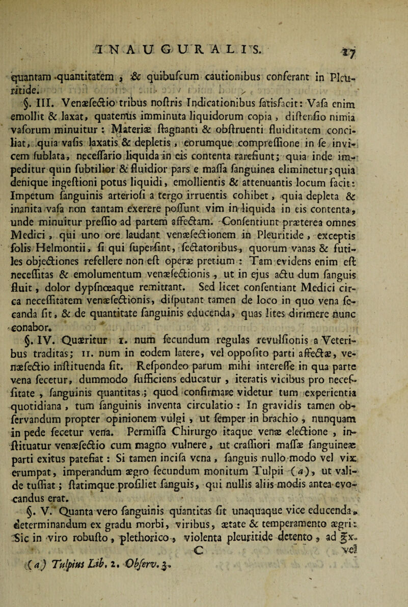 quantam-quantitatem , & quibufcum cautionibus conferant in PleU- ritide. ••! ; * c : • / i h > §. III. Venaefedio tribus noflris Indicationibus fatisfacit: Vafa enim emollit & laxat, quatentis imminuta liquidorum copia, difteriio nimia vaforum minuitur ; Materiae fbgnanti & obftruenti fluiditatem conci¬ liat, .quia vafis laxatis & depletis, eorumque comprelfione in fe invi¬ cem fublata, necelTario liquida in eis contenta rarefiunt; quia inde im¬ peditur quin fubtilior & fluidior pars e mafla fanguinea eliminetur; quia denique ingeftioni potus liquidi, emollientis & attenuantis locum facit • Impetum fanguinis arteriofi a tergo irruentis cohibet, quia depleta & inanita vafa non tantam exerere poliunt vim in liquida in eis contenta , unde minuitur preffio ad partem afFedam. 'Confentiunt praeterea omnes Medici, qui uno ore laudant venaefedionem in Pleuritide , exceptis jfolis Helmontii, liqui fuperfint, fe&atoribus, quorum vanas & futi¬ les objediones refellere non-eft operae pretium ; Tam evidens enim efi: neceffitas & emolumentum venaefedionis ut in ejus adu dum fanguis fluit, dolor dypfnoeaque remittant. Sed licet confentiant Medici cir¬ ca neceflitatem venaefedionis, difputant tamen de loco in quo vena fe- canda fit, & de quantitate fanguinis educenda, quas lites dirimere nunc conabor. §. IV. Quaeritur r. num fecundum regulas revulfionis a Veteri¬ bus traditas; ii. num in eodem latere, vel oppofito parti afFedae, ve- naefedio inftituenda fit. Refpondeo parum mihi intereife in qua parte vena fecetur, dummodo fuflkiens educatur , iteratis vicibus pro necefi- fitate , fanguinis quantitas.; quod confirmare videtur tum experientia quotidiana , tum fanguinis inventa circulatio : In gravidis tamen ob- fervandum propter opinionem vulgi , ut femper in brachio , nunquam in pede fecetur vena. Permifla Chirurgo itaque venae -eledione , in- ftituatur venaefedio cum magno vulnere, ut crafliori maffae fanguineae parti exitus patefiat: Si tamen incifa vena , fanguis nullo modo vel vix erumpat, imperandum aegro fecundum monitum Tulpii O), ut vali¬ de tufliat; flatimque profiiiet fanguis, qui nullis aliis modis antea evo¬ candus erat. §. V. Quanta vero fanguinis quantitas fit unaquaque vice educenda *, determinandum ex gradu morbi, viribus, aetate Sc temperamento aegrk Sic in viro robufto, plethorico , violenta pleuritide detento , ad C  , vel ii a) Tulpius Lib, 2. Obferv,%»