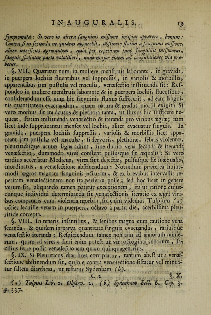 Contra fi in fecunda ne quidem apparebit, abfiineto fiatim a [anguinis mijjione, aliter interficies dgrotantem , quia. ‘per repetitam tunc [anguinis mtjfionem 9 [anguis[poliatur parte volatiliori, unde major eidem ad coagulationes via pro¬ betur. ■ ’r, . , .. ‘ §. VII. Queritur num in muliere mcnflruis laborante > in gravida, in puerpera lochiis fluentibus vel fuppreflis, in variolis & morbillis, apparentibus jam puftulis vel maculis, venaefedio inftituenda fit: Ref- pondeo in muliere menftruis laborante & in puerpera lochiis fluentibus, confiderandum efle num,hic fanguinis fluxus fufFecerit, ad eam fahgui- nis quantitatem evacuandam , quam natura & gradus morbi exigit : Si vero morbus fit ita acutus & plethora tanta, ut fluxus hic flifficere ne¬ queat, flatim inftituenda venaefedio & iteranda pro viribus aegrae; nam licet inde fupprimantur menfes vel lochia, aliter evacuatur fanguis. In gravida , puerpera lochiis fuppreffis, variolis & morbillis licet appa¬ reant jam puflulae v£l maculae, fi fervoris, plethorae, febris violentae, pleuritidifque acutae figna adfint, fine dubio vena fecanda & iteranda, venaefedio, dummodo vires conflent pulfusque fit aequalis: Si vero tardius accerfatur Medicus, vires fint dejedae, pulfufque fit inaequalis, inordinatus, a venaefedione abftinendum : Notandum praeterea hujus¬ modi aegros magnam fanguinis jaduram , & ex brevibus intervallis re¬ petitam venaefedionem non ita perferre poffe; fed hoc licet in genere verum fit, aliquando tamen patitur exceptionem , ita ut ratione cujus- cunque individui determinanda fit yenade&ionis iteratio ex aegri viri:- bus comparatis cum violentia morbi ; fic enim videmus Tulpium (a) odies fecuifle venam in puerpera, odavo a partu die, acerbiffima pleu- ritide correpta. §. VIII. In teneris infantibus, & fenibus magna eum cautione vena 'fecanda, & quidem in parva quantitate fanguis evacuandus, rariusque venaefedio iteranda : Refpiciendum tamen non tam ad annorum nume¬ rum, quam ad vires; fieri enim potefl ut vir? qdoginta^annorum , fa? cilius ferre poffit venaefedionem quam quinquagenarius. §. IX. Si Pleuriticus diarrhoea corripiatur > tantum abeft ut a vena£ fedione abftinendum fit, quin e contra venaefedione fi flatur vel minua¬ tur faltem diarrhoea, ut teftatur Sydenham (.£}. ’ .. . c x (a) Tulpim Lib. a, Qhferv* (b) Sjdcnham &<,■ €ap,