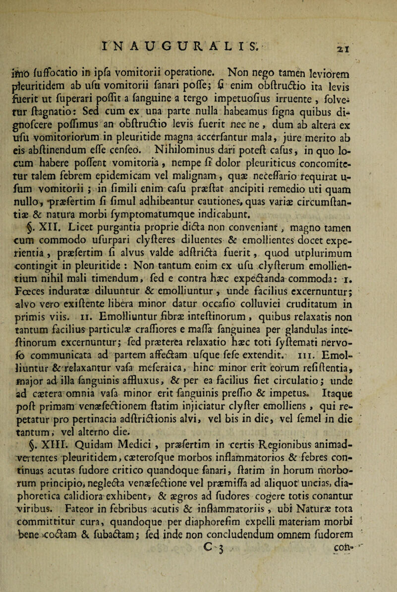 iftiO fuffocatio in ipfa vomitorii operatione. Non nego tamen leviorem pleuritidem ab ufu vomitorii fanari poffe; fi enim obftru&io ita levis fiierit ut fuperari poflit a (anguine a tergo impetuoflus irruente , folve- rur ftagnatio: Sed cum ex una parte nulla habeamus figna quibus di* gnofcere poflimus an obftru&io levis fuerit nec ne, dum ab altera ex ufu vomitoriorum in pleuritide magna accerfantur mala, jure merito ab eis abftinendum effe cenfeo. Nihilominus dari poteft cafus, in quo lo¬ cum habere poffent vomitoria , nempe fi dolor pleuriticus concomite- tur talem febrem epidemicam vel malignam , quae neceflario requirat u- fum vomitorii ; in fimili enim cafu praeftat ancipiti remedio uti quam nullo, -praefertim fi fimul adhibeantur cautiones, quas variae circumftan- tiae & natura morbi fymptomatumque indicabunt. §. XII. Licet purgantia proprie di&a non conveniant, magno tamen cum commodo ufurpari clyfieres diluentes & emollientes docet expe¬ rientia , praefertim fi alvus valde adftrifta fuerit, quod utplurimum contingit in pleuritide : Non tantum enim ex ufu clyfterum emollien¬ tium nihil mali timendum, fed e contra haec expe&anda commoda: i. Foeces induratae diluuntur & emolliuntur, unde facilius excernuntur; alvo vero exiftente libera minor datur occafio colluviei cruditatum in primis viis. ii. Emolliuntur fibrae inteftinorum , quibus relaxatis non tantum facilius particulae crafiiores e matta fanguinea per glandulas inte¬ ftinorum excernuntur; fed praeterea relaxatio haec toti fyftemati nervo- jfb communicata ad partem affedam ufque fefe extendit, m. Emol¬ liuntur & relaxantur vafa meferaica, hinc minor erit eorum refiftentia, major ad illa fanguinis affluxus, & per ea facilius fiet circulatio; unde ad caetera omnia vafa minor erit fanguinis preflio & impetus. Itaque poft primam venaefe&ionem ftatim injiciatur clyfier emolliens , qui re¬ petatur pro pertinacia adftri&ionis alvi, vel bis in die, vel femel in die tantum, vel alterno die. §. XIII. Quidam Medici , prasfertim in certis Regionibus animad¬ vertentes pleuritidem,caeterofque morbos inflammatorios & febres con¬ tinuas acutas fudore critico quandoque fanari, ftatim in horum morbo¬ rum principio, negledla venaefe&ione vel praemifla ad aliquot’uncias, dia¬ phoretica calidiora exhibent, & aegros ad fudores cogere totis conantur viribus. Fateor in febribus acutis & inflammatoriis, ubi Naturae tota committitur cura, quandoque per diaphorefim expelli materiam morbi bene >co&am & fuba&am; fed inde non concludendum omnem fudorem C i j con-