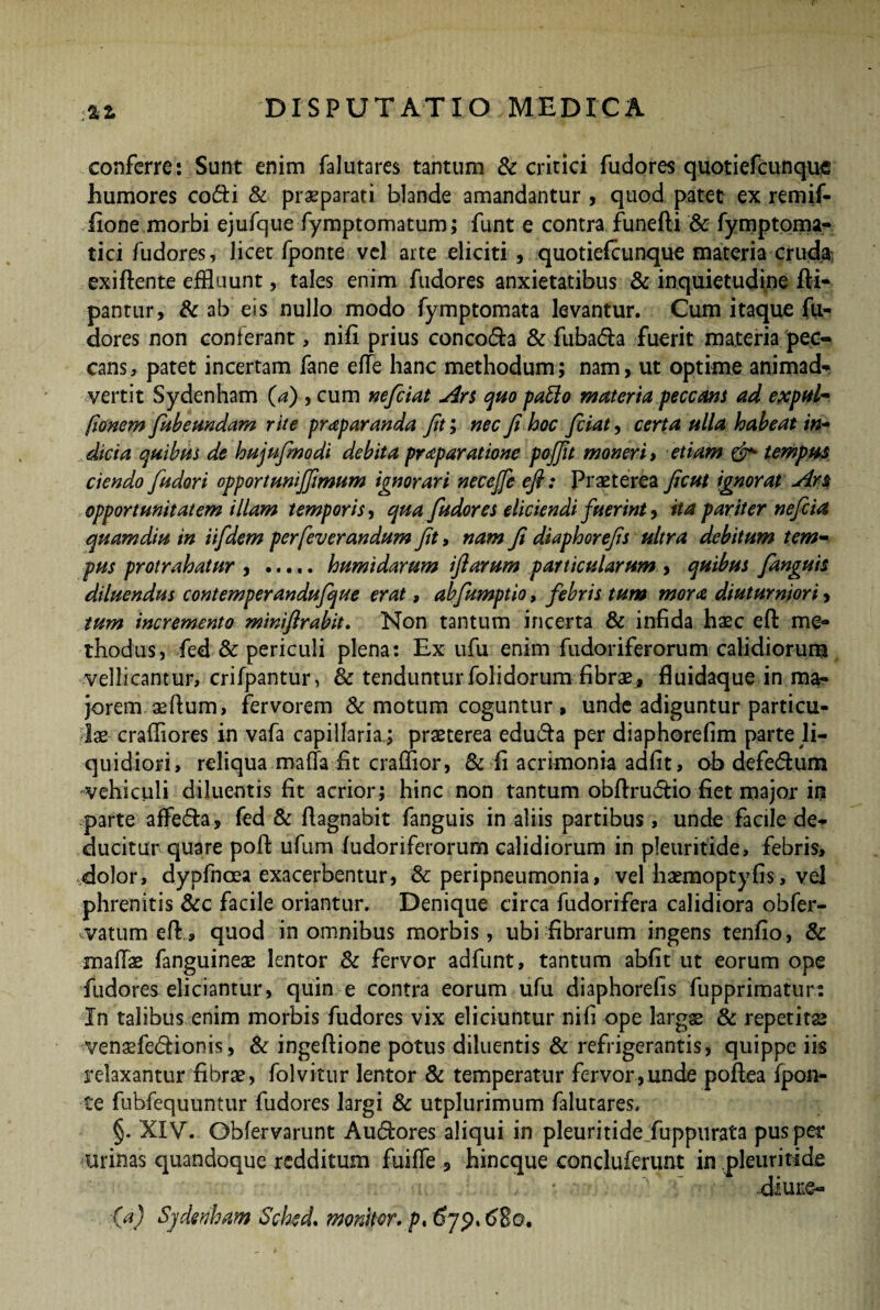 conferre: Sunt enim falutares tantum & critici fudores quotiefcunque humores cofti & praeparati blande amandantur , quod patet ex remif- fione morbi ejufque fymptomatum; funt e contra funefti & fymptoma- tici fudores, licet fponte vel arte eliciti , quotiefcunque materia cruda] exiftente effluunt, tales enim fudores anxietatibus & inquietudine fti- pantur, & ab eis nullo modo fymptomata levantur. Cum itaque fu¬ dores non conferant, nifi prius conco&a & fuba&a fuerit materia pec¬ cans, patet incertam fane efle hanc methodum; nam, ut optime animad¬ vertit Sydenham (a) , cum neficiat Ars quo pafto materia peccans ad expul- (Ionem fubeundam rite prap aranda fit; nec fi hoc ficiat, certa ulla habeat in¬ dicia quibas de hujufmodi debita praeparatione pojfit moneri , etiam & tempus ciendo fiudori opportuni/fimum ignorari necejfe efi: Praeterea ficut ignorat Ars opportunitatem illam temporis, qua fudores eliciendi fuerint, ita pariter neficia quamdiu in iifdem perfeverandum fit, nam fi diaphorefis ultra debitum tem¬ pus protrahatur , ..... humidarum ifiarum particularum , quibus /anguis diluendus contemperandufique erat, ab/umptio, febris tum mora diuturniori, tum incremento miniftrahit. Non tantum incerta & infida haec eft me¬ thodus, fed & periculi plena: Ex ufu enim fudoriferorum calidiorum vellicantur, crifpantur, & tenduntur folidorum fibrae, fluidaque in ma¬ jorem aeflum, fervorem & motum coguntur , unde adiguntur particu¬ lae- crafliores in vafa capillaria ; praeterea edu£h per diaphorefim parte li¬ quidiori , reliqua matta fit crafflor, & fi acrimonia adfit, ob defedum vehiculi diluentis fit acrior; hinc non tantum obftrudtio fiet major in parte affe&a, fed & fiagnabit fanguis in aliis partibus, unde facile de¬ ducitur quare poft ufum fudoriferorum calidiorum in pleuritide, febris, dolor, dypfnoea exacerbentur, 8c peripneumonia, vel haemoptyfis, vel phrenitis &c facile oriantur. Denique circa fudorifera calidiora obfer- vatum eff, quod in omnibus morbis, ubi fibrarum ingens tenfio, & mattae fanguineae lentor & fervor adfunt, tantum abfit ut eorum ope fudores eliciantur, quin e contra eorum ufu diaphorefis fupprimatur: In talibus enim morbis fudores vix eliciuntur nifi ope largae & repetitae venaefe<5fionis, & ingeftione potus diluentis & refrigerantis, quippe iis relaxantur fibrae, folvitur lentor & temperatur fervor,unde poflea fpon¬ te fubfequuntur fudores largi & utplurimum falutares. §. XIV. Gbfervarunt Au&ores aliqui in pleuritide fuppurata pus per urinas quandoque redditum fuiffe , hineque concluferunt in pleuritide diure- fa) Sydenham Sckd. monitor, p, 679, t>Eo.