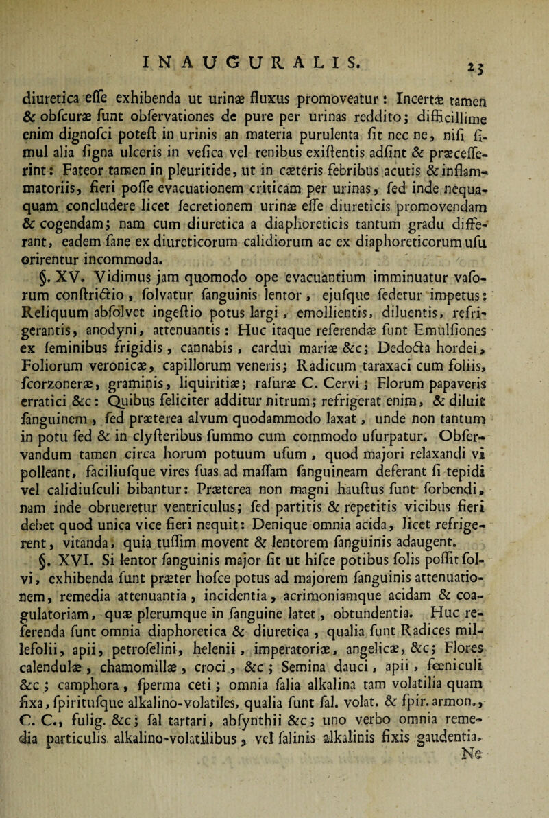 2 5 diuretica effe exhibenda ut urinae fluxus promoveatur : Incertae tamen & obfcurae funt obfervationes de pure per urinas reddito; difficillime enim dignofci potefl: in urinis an materia purulenta fit nec ne, nifi fi. mul alia figna ulceris in vefica vel renibus exiflentis adfint & praeceffe- rint: Fateor tamen in pleuritide, ut in caeteris febribus acutis &inflam-* matoriis, fieri poffe evacuationem criticam per urinas, fed inde nequa- quam concludere licet fecretionem urinae effe diureticis promovendam & cogendam; nam cum diuretica a diaphoreticis tantum gradu diffe¬ rant, eadem fane ex diureticorum calidiorum ac ex diaphoreticorum ufu orirentur incommoda. §. XV. Vidimus jam quomodo ope evacuantium imminuatur vafo- rum conftri&io , folvatur fanguinis lentor , ejufque fedetur impetus: Reliquum abfolvet ingeflio potus largi, emollientis, diluentis, refri¬ gerantis, anodyni, attenuantis: Huc itaque referendae funt Emulfiones ex feminibus frigidis, cannabis, cardui mariae &c; Dedoda hordei. Foliorum veronica2, capillorum veneris; Radicum taraxaci cum foliis, fcorzonerae, graminis, liquiritiae; rafurae C. Cervi; Florum papaveris erratici &c: Quibus feliciter additur nitrum; refrigerat enim, & diluit fanguinem , fed praeterea alvum quodammodo laxat, unde non tantum in potu fed & in clyfleribus fummo cum commodo ufurpatur. Obfer- vandum tamen circa horum potuum ufum, quod majori relaxandi vi polleant, faciliufque vires fuas ad mattam fanguineam deferant fi tepidi vel calidiufculi bibantur: Praeterea non magni hauftus funt forbendi» nam inde obrueretur ventriculus; fed partitis & repetitis vicibus fieri debet quod unica vice fieri nequit: Denique omnia acida, licet refrige¬ rent , vitanda, quia tuttim movent & lentorem fanguinis adaugent. §. XVI. Si lentor fanguinis major fit ut hifce potibus folis poffit fol- vi, exhibenda funt praeter hofce potus ad majorem fanguinis attenuatio¬ nem, remedia attenuantia, incidentia, acrimoniamque acidam & coa- gulatoriam, quae plerumque in fanguine latet, obtundentia. Huc re¬ ferenda funt omnia diaphoretica & diuretica , qualia funt Radices mil¬ lefolii, apii, petrofelini, helenii , imperatoriae, angelicae, &c; Flores calendulae, chamomillae, croci, &c ; Semina dauci, apii, foeniculi Scc; camphora , fperma ceti; omnia falia alkalina tam volatilia quam fixa, fpiritufque alkalino-volatiles, qualia funt fal. volat. & fpir.armom, C. C., fulig. &c; fal tartari, abfynthii &c; uno verbo omnia reme¬ dia particulis alkalino-volatilibus, vel falinis alkalinis fixis gaudentia.