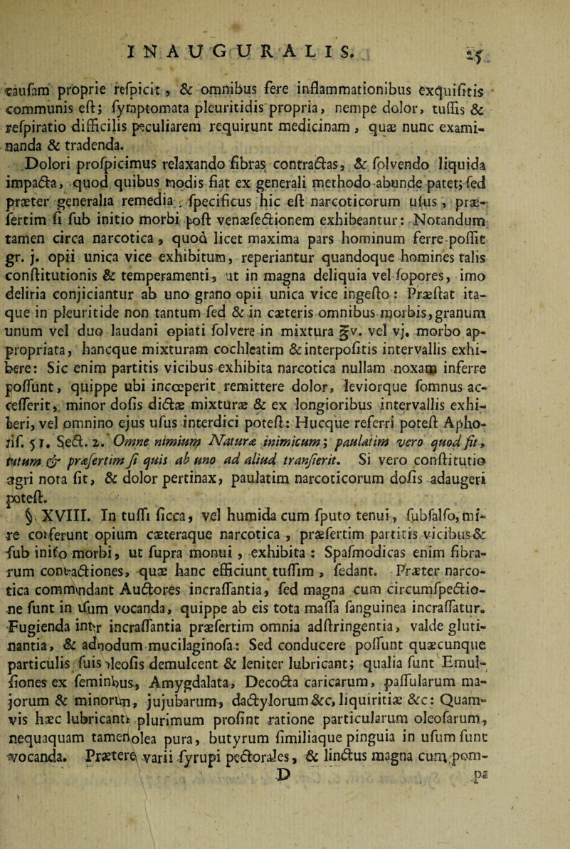 INAUGU R A L I $. «5 caufam proprie refpicit, & omnibus fere inflammationibus exqnifitis communis eft; fyrnptomata pleuritidis propria, nempe dolor, tuflis & refpiratio difficilis peculiarem requirunt medicinam , quae nunc exami¬ nanda & tradenda. Dolori profpicimus relaxando fibras contradas, Sc folvendo liquida impada, quod quibus modis fiat ex generali methodo abunde patet; fed praeter generalia remedia ; fpecificus hic eft narcoticorum ufus, prae- fertim fi fub initio morbi poft venaefedionem exhibeantur : Notandum tamen circa narcotica, quod licet maxima pars hominum ferre poffie gr. j. opii unica vice exhibitum, reperiantur quandoque homines talis conftitutionis & temperamenti s ut in magna deliquia vel fopores, imo deliria conjiciantur ab uno grano opii unica vice ingeffo : Praeftat ita¬ que in pleuritide non tantum fed & in caeteris omnibus morbis,granum unum vel duo laudani epiati folvere in mixtura gv. vel vj, morbo ap- propriata, hancque mixturam cochleatim &interpofitis intervallis exhi¬ bere: Sic enim partitis vicibus exhibita narcotica nullam noxam inferre poffunt, quippe ubi incceperit remittere dolor, leviorque fomnus ac- cefferit, minor dofis didae mixturae & ex longioribus intervallis exhi¬ beri, vel omnino ejus ufus interdici poteft: Hucque referri poteff Apho- jif. 51, Sed. 2. Omne nimhim Maturae, inimicum; paulatim vero quod fit , tutum & prafertimji quis ab uno ad aliud tranfierit. Si vero confti tutio agri nota fit, & dolor pertinax, paulatim narcoticorum dofis adaugeri pteft. §, XVIII. In tuffi ficca, vel humida cum fputo tenui , fubfa!fo,mi- re corferunt opium caeteraque narcotica , praffertim partitis vicibus8c fub initio morbi, ut fupra monui , exhibita : Spafmodicas enim fibra¬ rum com-adiones, quae hanc efficiunt tuffim , fedant. Praeter narco¬ tica commvndant Audores incraflantia, fed magna cum circumfpedio- ne funt in ifum vocanda, quippe ab eis tota maffa fanguinea incraffatur* Fugienda int>r incraflantia praefertim omnia adffringentia, valde gluti¬ nantia, & adpodum mucilaginofa: Sed conducere poffunt quaecunque particulis fuis fleofisdemulcent & leniter lubricant; qualia funt Emul- fiones ex feminbus, Amygdalata, Decoda caricarum, paffularum ma¬ jorum & minoritn, jujubarum, dadylorum&c,liquiritiae &c: Quam¬ vis haec lubricant* plurimum profint ratione particularum oleofarum, nequaquam tameholea pura, butyrum fimiliaquepinguia in ufumfunc vocanda. Prastere\ varii fyrupi pedorfles, & lindus magna curu pom- P ,pa
