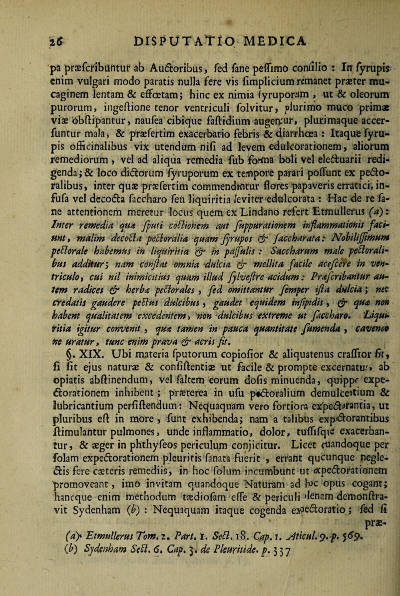pa praefcribuntur ab Audoribus, fed fane peflimo con/ilio : In fyrupis enim vulgari modo paratis nulla fere vis fimplicium remanet praeter mu- caginem lentam & effcetam; hinc ex nimia lyruponim , ut & oleorum purorum, ingeftione tenor ventriculi folvitur, plurimo muco primae viae lobftipantur, naufea cibique faftidium augenrur, plurimaque accer- funtur mala, & praefertim exacerbatio febris & diarrhoea : Itaque fyru¬ pis officinalibus vix utendum nifi ad levem edulcorationem, aliorum remediorum , vel ad aliqua remedia fub fo***na boli vel eleduarii redi¬ genda ; & loco didorum fyruporum ex tempore parari poliunt ex pedo- ralibus, inter quae praefertim commendantur flores papaveris erratici, in- fufa vel decoda faccharo feu liquiritia /eviter edulcorata : Hac de re fa¬ ne attentionem meretur locus quem ex Lindano refert Etmullerus (a)z Inter remedia qua fputi coBiokem aut fuppur at tonem inflammationis faci¬ unt» malim decoBa perioralia quam firupos & facebar at a: NobiliJJimum periorale habemus in liquiritia & in pajfulis : Saccharum male periorali¬ bus addituri nam conflat omnia dulcia & mellita facile acefcere in ven¬ triculo , cui nil inimicitias quam illud fyIveftre acidum: Prafcribaniur au¬ tem radices & herba periorales , fed omittantur femper ifla dulcia; ne? credatis gaudere peBus dulcibus, gaudet equidem tnfiptdis, & qua non habent qualitatem excedentem, non dulcibus extreme ut faccharo. Liqui¬ ritia igitur convenit , qua tamen in pauca quantitate fumenda , caverno ne uratur, tunc enim prava & acris fit. §. XIX. Ubi materia fputorum copiofior & aliquatenus crafliorfir, fi fit ejus naturae & conliftentiae ut facile & prompte excernatu/» ab opiatis abftinendum, vel fakem eorum dolis minuenda, quippe expe- dorationem inhibent; praeterea in ufu pidoralium demulceitium & lubricantium perliftendum: Nequaquam vero fortiora exped^rantia, ut pluribus efi: in more , funt exhibenda; nam a talibus exp/dorantibus dimulantur pulmones, unde inflammatio, dolor, tuflifqie exacerban¬ tur, & aeger in phthyfeos periculum conjicitur. Licet cuandoque per folam expedorationem pleuritis fanata fuerit , errant queunque fregle- dis fere caeteris remediis, in hoc folum incumbunt ut ixpedorationem promoveant, imo invitam quandoque Naturam ad h>c opus cogant; haneque enim methodum taediofam elfe & periculi denam demonllra- vit Sydenham (b) : Nequaquam itaque cogenda e^edoratio; fed Is prae- (ay Etmullerus Tom. 2. Part, 1. SeB. 18. Cap. 1. ^ticuL 9. p. 56% (b) Sydenham SeB. 6» Cap. 3, de Pleuritide. />,337