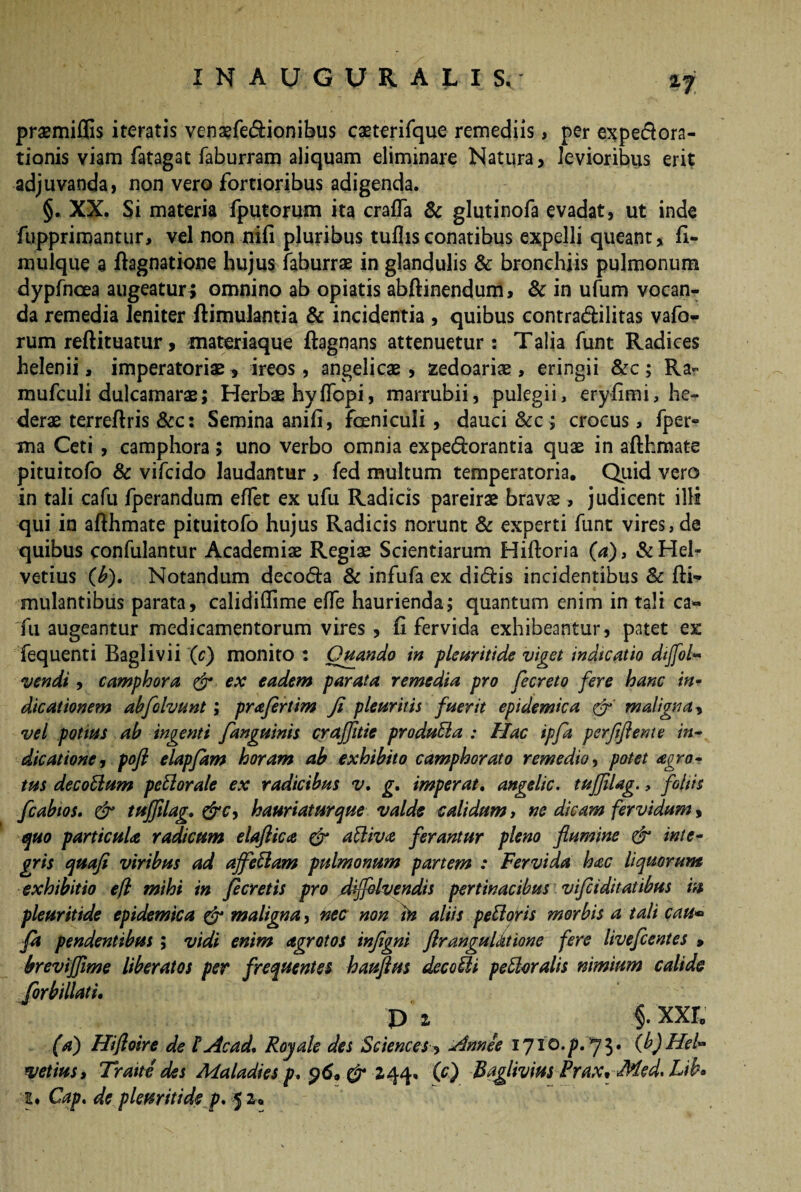 praemiflis iteratis venaefedionibus caeterifque remediis, per expedora- tionis viam fatagat faburram aliquam eliminare Natura, levioribus erit adjuvanda, non vero fortioribus adigenda. §. XX. Si materia fputorum ita crafla & glutinofa evadat, ut inde fupprimantur, vel non nifi pluribus tullis conatibus expelli queant, fi- mulque a ftagnatione hujus faburrae in glandulis & bronchiis pulmonum dypfncea augeatur ; omnino ab opiatis abftinendum, & in ufum vocan¬ da remedia leniter ftimulantia & incidentia , quibus contradilitas vafo- rum reftituatur, materiaque ftagnans attenuetur: Talia funt Radices helenii, imperatoriae, ireos, angelicae , zedoariae, eringii &c ; Ra- mufculi dulcamarae; Herbae hyflopi, marrubii, pulegii, eryfimi, he¬ derae terreftris &c: Semina anifi, fceniculi, dauci &c; crocus, fper» ma Ceti , camphora; uno verbo omnia expedorantia quae in afthmate pituitofo & vifcido laudantur , fed multum temperatoria. Quid vero in tali cafu fperandum effet ex ufu Radicis pareirae bravae, judicent illi qui in afthmate pituitofo hujus Radicis norunt & experti funt vires,de quibus confulantur Academiae Regiae Scientiarum Hiftoria (a), & Hel¬ vetius (£). Notandum decoda & infufa ex didis incidentibus Sc fti- mulantibus parata, calidiflime effe haurienda; quantum enim in tali ca« fu augeantur medicamentorum vires, ft fervida exhibeantur, patet ex fequenti Baglivii (c) monito: Quando in pleuritide viget indicatio dijfol- vendi, camphora & ex eadem parata remedia pro fecreto fere hanc in¬ dicationem abflolvunt ; praflrtim Ji pleuritis fuerit epidemica &' maligna, vel potius ab ingenti fanguinis craffitie produffia : Hac ip/d perfifteme in¬ dicatione, pofl elapfam horam ab exhibito camphorato remedio, potet agro- tus decotlum pettorale ex radicibus v, g. imperat. angelic. tujjilag., foliis fcabtos. & tuffilag. &c, hauriaturque valde calidum, ne dicam fervidum, quo particula radicum elaflica & attiva ferantur pleno flumine & inte¬ gris quafi viribus ad affettam pulmonum partem : Fervida hac liquorum exhibitio efl mihi in fleretis pro diflelvendis pertinacibus vifliditatibus in pleuritide epidemica & maligna, nec non in aliis peffioris morbis a tali cau» fa pendentibus; vidi enim agrotos infigni ftrangulatione fere liveflentes » brevijflme liberatos per frequentes hauftus decoffli peroralis nimium calide forbillati, p i §. xxr„ (a) Hifloire de t Ac ad* Royale des Sciences, Annee 1710. p. 73. (b) Hei» vetius, Tratte des Maladies p, 96, 244« (0 Baglivim Prax, Med, Lib* 2. Cap* de pleuritide p. 5 z»