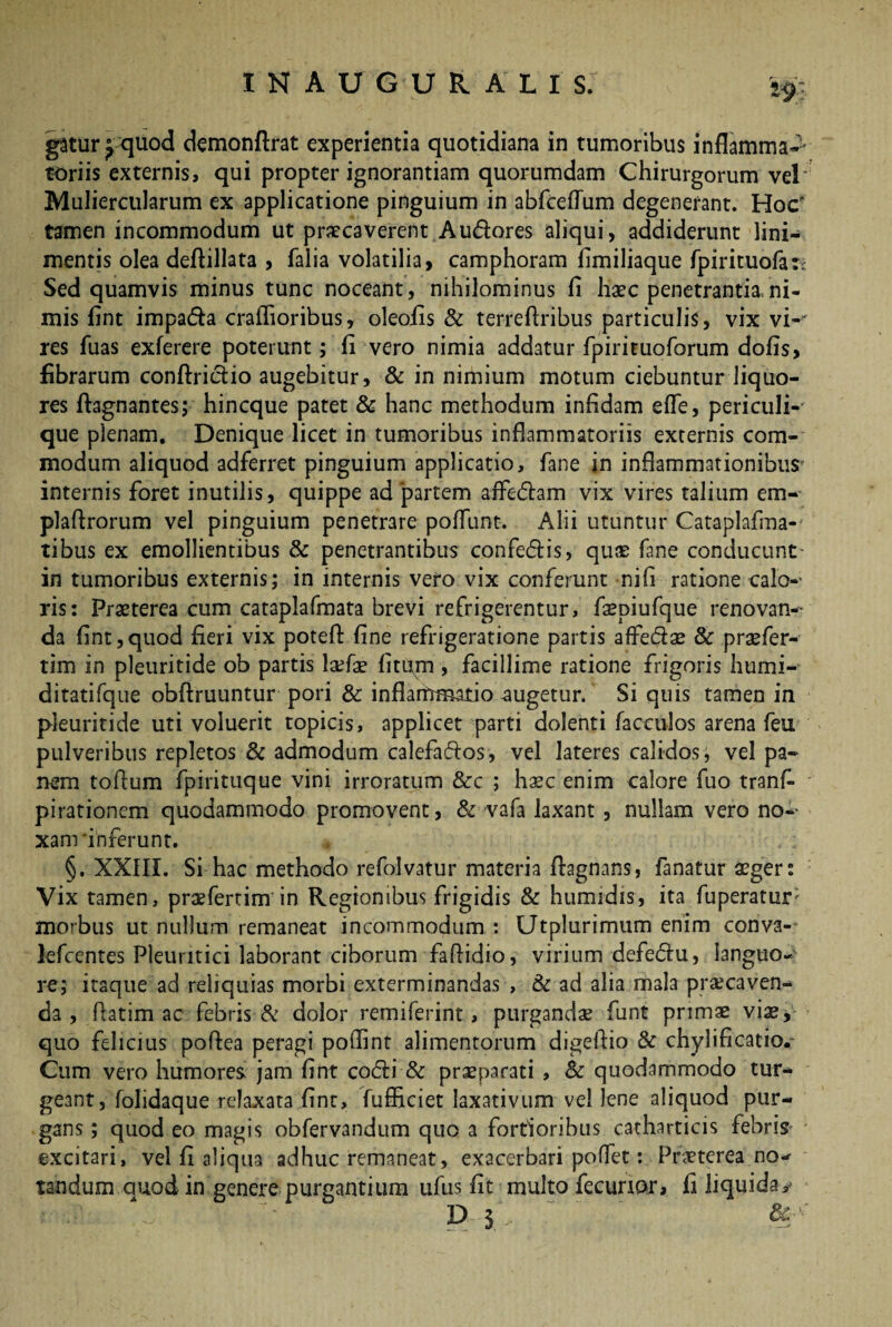 gatur^ quod demonfirat experientia quotidiana in tumoribus inflamma-1 toriis externis, qui propter ignorantiam quorumdam Chirurgorum vel Muliercularum ex applicatione pinguium in abfceflum degenerant. Hoc tamen incommodum ut praecaverent Au&ores aliqui, addiderunt lini¬ mentis olea deftillata , falia volatilia, camphoram fimiliaque fpirituofatt Sed quamvis minus tunc noceant, nihilominus fi haec penetrantia,ni¬ mis fint impa<Aa craffioribus, oleofis & terreflribus particulis, vix vi¬ res fuas exferere poterunt; fi vero nimia addatur fpirituoforum dofis, fibrarum conftrictio augebitur, & in nimium motum ciebuntur liquo¬ res Aagnantes; hincque patet & hanc methodum infidam efle, periculi¬ que plenam. Denique licet in tumoribus inflammatoriis externis com¬ modum aliquod adferret pinguium applicatio, fane in inflammationibus internis foret inutilis, quippe ad partem aifeClam vix vires talium em- plaflrorum vel pinguium penetrare poffunt. Alii utuntur Cataplafma- tibus ex emollientibus & penetrantibus confeCtis, quas fane conducunt- in tumoribus externis; in internis vero vix conferunt nifi ratione calo-- ris: Praeterea cum cataplafmata brevi refrigerentur, faepiufque renovan¬ da fint,quod fieri vix poteA fine refrigeratione partis affe&ae & praefer- tim in pleuritide ob partis la?fae litum , facillime ratione frigoris humi- ditatifque obAruuntur pori & inflammatio augetur. Si quis tamen in pleuritide uti voluerit topicis, applicet parti dolenti facculos arena feu pulveribus repletos & admodum calefactos, vel lateres calidos, vel pa¬ nem toAum fpirituque vini irroratum &c ; haec enim calore fuo tranfi pirationem quodammodo promovent, & vafa laxant, nullam vero no¬ xam 'inferunt. §. XXIII. Si hac methodo refolvatur materia Aagnans, fanatur aeger: Vix tamen, praefertim in Regionibus frigidis & humrdis, ita fuperatur; morbus ut nullum remaneat incommodum : Utplurimum enim conva- Jefcentes Pleuritici laborant ciborum faAidio, virium defeCIu, languo¬ re; itaque ad reliquias morbi exterminandas , & ad alia mala praecaven¬ da , fiatim ac febris & dolor remiferint, purgandae funt primae viae, quo felicius poAea peragi poffint alimentorum digeAio & chylificatio. Cum vero humores, jam fint coCIi & praeparati , Sc quodammodo tur¬ geant, folidaque relaxata fint, fufficiet laxativum vel lene aliquod pur¬ gans ; quod eo magis obfervandum quo a fortioribus catharticis febrim excitari, vel fi aliqua adhuc remaneat, exacerbari tandum quod in genere purgantium ufiis fit multo D S pollet: Praeterea no- fecurior, fi liquida, dc