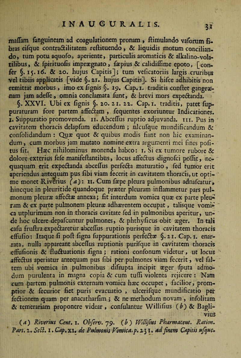 3* maffam fanguineam ad coagulationem pronam , ftimulando vaforum fi¬ bras eifque contra&ilitatem reftituendo, & liquidis motum concilian- do, tum potu aquofo, aperiente, particulis aromaticis & alkalino-vola¬ tilibus, & fpirituofis impraegnato , faepius & calidiffime epoto, [con¬ fer §.15.16. & 20. hujus Capitis]; tum veficatoriis largis cruribus vel tibiis applicatis [vide §. 21. hujus Capitis]. Si hifce adhibitis non remittat morbus, imo ex fignis §. 19. Cap. 1. traditis confiet gangrae¬ nam jam adeffe, omnia conclamata funt, & brevi mors expe&anda. §. XXVI. Ubi ex fignis §. 20. 21. 22. Cap, 1. traditis, patet fup- puraturam fore partem affe&am , fequentes exoriuntur Indicationes, j. Suppuratio promovenda. 11. Abcefius ruptio adjuvanda, in. Pus in cavitatem thoracis delapfum educendum ; nlcufque mundificandum Sc confolidandum : Quae quot & quibus modis fiant non hic examinan¬ dum , cum morbus jam mutato nomine extra argumenti mei fines pofi- tus fit. Haec nihilominus monenda habeo: 1. Si ex tumore rubore Sc dolore exterius fefe manifeftantibus, locus afFecfius dignofei poflit, ne¬ quaquam erit expe&anda abcefius perfe&a maturatio, fed tumor erit aperiendus antequam pus fibi viam fecerit in cavitatem thoracis, ut opti¬ me monet Riverius (a): 11. Cum faepe pleura pulmonibus adnafeatur» hineque in pleuritide quandoque praeter pleuram inflammetur pars pul¬ monum pleurae affe&ae annexa; fit interdum vomica quae ex parte pleu» ram & ex parte pulmonem pleurae adherentem occupat, talisque vomi» ca utplurimum non in thoracis cavitate fed in pulmonibus aperitur, un¬ de hoc ulcere depafcuntur pulmones, Sc phthyficus obit aeger. In tali cafu fruftra expedtaretur abcefius ruptio purisque in cavitatem thoracis effufio: Itaque fi poft figna fuppurationis perfedae §.21. Cap. 1. enar¬ rata, nulla appareant abcefius ruptionis purifque in cavitatem thoracis efiufionis Sc flu&uationis figna; rationi confonum videtur, ut locus affe&us aperiatur antequam pus fibi per pulmones viam fecerit, vel fai- tem ubi vomica in pulmonibus difrupta incipit aeger fputa adfno- dum purulenta in magna copia Sc cum tufli violenta rejicere : Nam cum partem pulmonis externam vomica haec occupet, facilior, prom¬ ptior Sc fecurior fiet puris evacuatio , ulcerifque mundificatio per fe&ionem quam per anacatharfim ; Sc ne methodum novam , infolitam Sc temerariam proponere videar, confulantur Willifius (b) Sc Bagli- vius (a) Riverius Cent. 1. Obferv. 79. (b) Wdlifms Phar macent. Ration, Pan. 2. Sett. 1. Cap.xu de Pulmonis Vomica, p* 231. ad finem Capitis Hfqtte,
