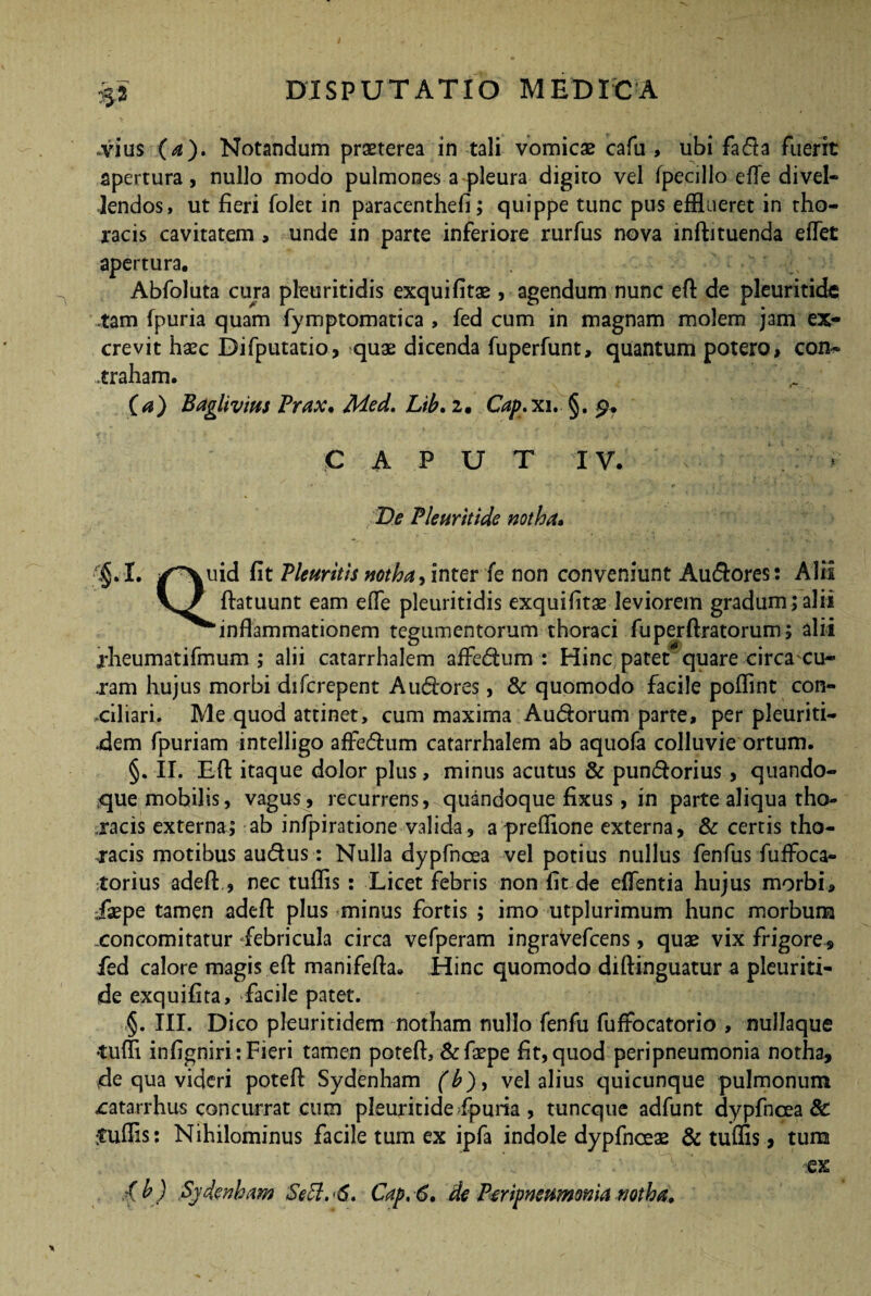 .vius (a). Notandum praeterea in tali vomicae cafu , ubi fadia fuerit apertura, nullo modo pulmones a pleura digito vel fpecillo etfe divel¬ lendos, ut fieri folet in paracenthefi; quippe tunc pus efflueret in tho¬ racis cavitatem , unde in parte inferiore rurfus nova inAituenda effet apertura. Abfoluta cura pleuritidis exquifitae, agendum nunc eA de pleuritidc .tam fpuria quam fymptomatica , fed cum in magnam molem jam ex¬ crevit haec Difputatio, quae dicenda fuperfunt, quantum potero, con«* .traham. (a) Baglivius Trux. Med. Lib. 2. Cap.xi, §. £. CAPUT IV. De Pleuritide notha. kuid fit Pleuritis notha, inter fe non conveniunt Audlores: Alii Aatuunt eam effe pleuritidis exquifitae leviorem gradum;alii 'inflammationem tegumentorum thoraci fu per Aratorum; alii rheumatifmum ; alii catarrhalem affedtum : Hinc patet quare circacu- .ram hujus morbi difcrepent Audlores, & quomodo facile poflint con¬ ciliari. Me quod attinet, cum maxima Audlorum parte, per pleuriti- dem fpuriam intelligo affedhim catarrhalem ab aquofa colluvie ortum. §. II. EA itaque dolor plus, minus acutus & pundlorius , quando¬ que mobilis, vagus, recurrens, quandoque fixus, in parte aliqua tho¬ racis externa; ab infpiratione valida, a preflione externa, & certis tho¬ racis motibus audfus: Nulla dypfncea vel potius nullus fenfus fuffoca- torius adeA., nec tuflis : Licet febris non fit de effentia hujus morbi, iaepe tamen adeA plus minus fortis ; imo utplurimum hunc morbum concomitatur febricula circa vefperam ingravefcens, quae vix frigore, fed calore magis eA manifeAa. Hinc quomodo diAinguatur a pleuriti- de exquifita, -facile patet. §. III. Dico pleuritidem notham nullo fenfu fuffocatorio , nullaque •tufli infigniri: Fieri tamen poteA, &faepe fit, quod peripneumonia notha, de qua videri poteA Sydenham (h), vel alius quicunque pulmonum catarrhus concurrat cum pleuritide fpuria , tuncque adfunt dypfncea & ;tuffis: Nihilominus facile tum ex ipfa indole dypfnoeae & tuffis, tum ex Xb) Sydenham SeSl. S» Cap,6. de Peripneumonia notha.