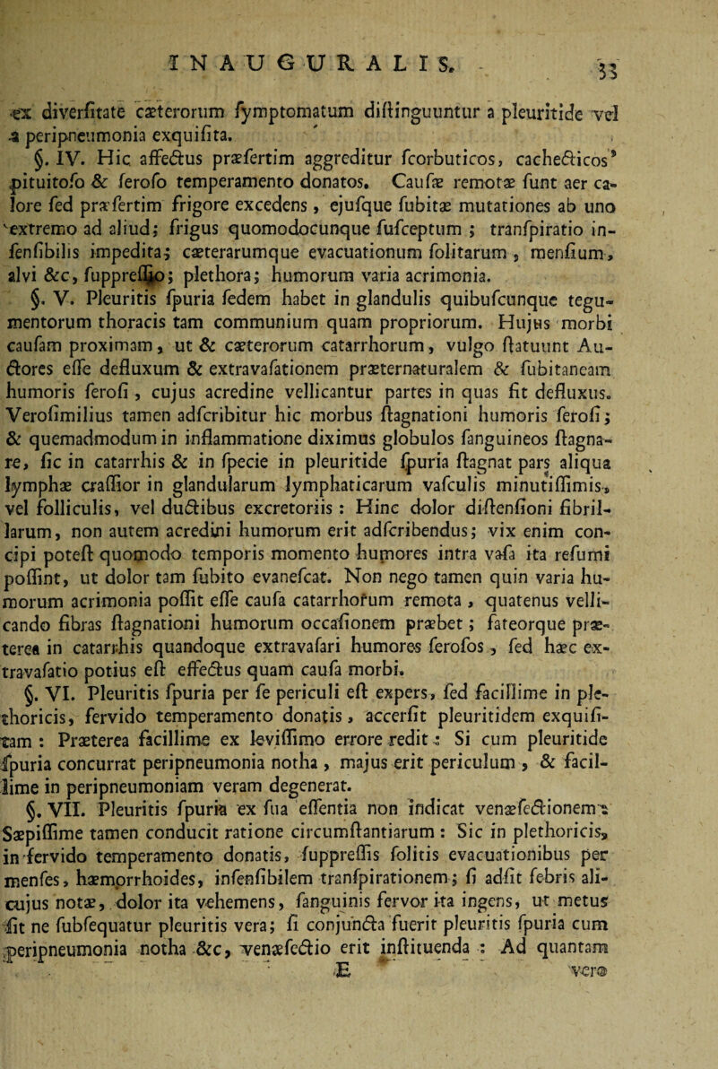 1 N A U G U R. A L I 5. *ex diverAtate ceterorum fymptomatum diftinguuntur a pleuritide vd a peripneumonia exquiAta. §. IV. Hic. affe&us praefertim aggreditur fcorbuticos, cachecticos5 pituitofo Sc lerofo temperamento donatos. Caufae remotae funt aer ca¬ lore fed pnvfertim frigore excedens, ejufque fubitae mutationes ab uno vextremo ad aliud; frigus quomodocunque fufceptum ; tranfpiratio in- fenfibilis impedita^ caeterarumque evacuationum folitarum , menAum, alvi &c, fuppre^o; plethora; humorum varia acrimonia. §, V. Pleuritis fpuria fedem habet in glandulis quibufcunque tegu¬ mentorum thoracis tam communium quam propriorum. Hujus morbi caufam proximam, ut & caeterorum catarrhorum, vulgo ftatuunt Au- dores effe defluxum & extravafationem praeternaturalem & fubitaneam humoris ferofi , cujus acredine vellicantur partes in quas At defluxus., Veroflmilius tamen adfcribitur hic morbus ftagnationi humoris fetofl; & quemadmodum in inflammatione diximus globulos fanguineos ftagna- re. Ac in catarrhis & in fpecie in pleuritide fpuria ftagnat pars aliqua lymphae craflior in glandularum lymphaticarum vafculis minutiflimis, vel folliculis, vel du&ibus excretoriis: Hinc dolor diflenfloni Abril- larum, non autem acredini humorum erit adfcribendus; vix enim con¬ cipi poteft quomodo temporis momento humores intra vafa ita refumi poflint, ut dolor tam fubito evanefcat. Non nego tamen quin varia hu¬ morum acrimonia poflit efle caufa catarrhorum remota , quatenus velli¬ cando Abras ftagnationi humorum occaAonem praebet; fateorque prae¬ terea in catarrhis quandoque extravafari humores ferofos, fed haec ex- travafatio potius eft effe&us quam caufa morbi. §. VI. Pleuritis fpuria per fe periculi eft expers, fed facillime in ple- thoricis, fervido temperamento donatis, accerftt pleuritidem exquift- tam : Praeterea facillime ex leviflimo errore redit ^ Si cum pleuritide fpuria concurrat peripneumonia notha , majus erit periculum > & facil¬ lime in peripneumoniam veram degenerat. §. VII. Pleuritis fpuria ex fua effentia non indicat venaefedionem^ Saepiflime tamen conducit ratione circumftantiarum : Sic in plethoricis» in fervido temperamento donatis, fuppreflis folitis evacuationibus per menfes, haemorrhoides, infenftbilem tranfpirationem; A adflt febris ali- cujus notae, dolor ita vehemens, fanguinis fervor ita ingens, ut metus At ne fubfequatur pleuritis vera; A conjufufta fuerit pleuritis fpuria cum peripneumonia notha Zkc, ^vencefeCtio erit inftituenda : Ad quantam E 'ver®