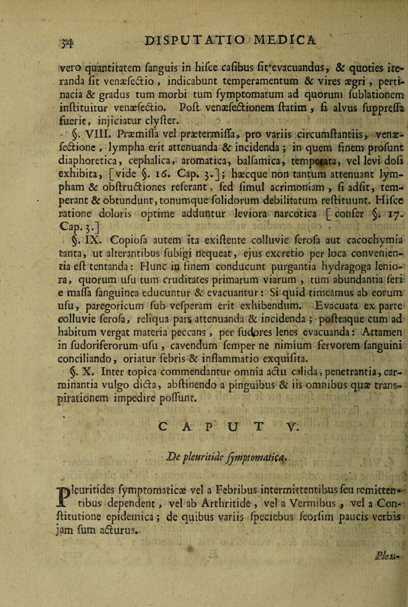 vero quantitatem fanguis in hifee cafibus Ut’evacuandus, & quoties ite¬ randa Ut venaefedtio , indicabunt temperamentum & vires aegri, perti¬ nacia & gradus tum morbi tum fymptomatum ad quorum fublationem inftituitur venaefe&io. Pofl vengefe&ionem ftatim , £ alvus fuppreffa fuerit, injiciatur clyfler. §. VIII. Praemiffa vel praetermifTa, pro variis circumftantiis* venae- fe&ione , lympha erit attenuanda & incidenda ; in quem finem profunt diaphoretica, cephalica, aromatica, balfamica, temperata, vel levi dofi exhibita, [vide §. 15. Cap. 3.]; haecque non tantum attenuant lym¬ pham & obftru&iones referant, fed fimul acrimoniam , fi adfit, tem¬ perant & obtundunt, tonumque folidorum debilitatum reftituunt. Hifee ratione doloris optime adduntur leviora narcotica [ confer §. 17* Cap. 3.] §. IX. Copiofa autem ita exiflente colluvie ferofa aut cacochymia tanta, ut alterantibus fubigi nequeat, ejus excretio per loca convenien-. tia eff tentanda: Hunc in finem conducunt purgantia hydragoga lenio¬ ra, quorum ufu tum cruditates primarum viarum , tum abundantia feri e maffa fanguinea educuntur & evacuantur: Si quid timeamus ab eorum ufu, paregoricum fub vefperam erit exhibendum. Evacuata ex parte colluvie ferofa, reliqua pars attenuanda & incidenda pofteaque cum ad habitum vergat materia peccans, per fucares lenes evacuanda: Attamen in fudoriferorum ufu , cavendum femper ne nimium fervorem fanguini conciliando, oriatur febris & inflammatio exquifita. §. X. Inter topica commendantur omnia achi calida, penetrantia, car¬ minantia vulgo di&a, abftinendo a pinguibus & iis omnibus quae trans— pirationem impedire poflimr. C A P U T V. De pleuritide fjmptomdtktt* Pleuritides fymptomaticae vel a Febribus intermittentibus feu remittens tibus dependent, vel ab Arthritide , vel a Vermibus , vel a Con- ftitutione epidemica; de quibus variis fpeciebus feorflm paucis verbis jam fum afturus.