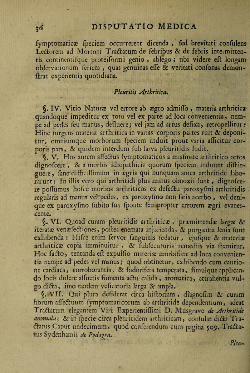 3*$ fymptomaticse fpeciem occurrerent dicenda , fed brevitati confidens Ledorem ad Mortoni Tranatum de febribus & de febris intermitten¬ tis continentifque proteiformi genio, ablego; ubi videre eft longam obfervationum fenem , quas genuinas effe & veritati confonas demon- ftrat experientia quotidiana. Pleuritis Arthritica. §. IV. Vitio Naturae vel errore ab aegro admitto , materia arthritica* quandoque impeditur ex toto vel ex parte ad loca convenientia, nem¬ pe ad pedes feu manus, defluere; vel jam ad artus defixa, retropelliturr Hinc turgens materia arthritica in varias corporis partes ruit & deponi¬ tur, omniumque morborum fpeciem induit prout varia afficitur cor¬ poris pars, & quidem interdum fub larva pleuritidis ludit. §. V. Hos autem affedus fymptomaticos a miafmate arthritico ortos dignofcere , Sc a morbis idiopathicis quorum fpeciem induunt diftin- guere, fane'diffiallimum in aegris qui nunquam antea arthritide labo¬ rarunt: In illis vero qui arthritidi plus minus obnoxii funt, dignofce¬ re poffumus hofce morbos arthriticos ex defedu paroxyfmi arthritidis regularis ad manus vefpedes, ex paroxyfmo non fatis acerbo , vel deni¬ que ex paroxyfmo fubito fua fponte feu -propter errorem aegri evanes¬ cente. §« VI. Quoad curam pleuritidis arthriticae , praemittendae largae Sc iteratae venaefediones, poftea enemata injicienda, Sc purgantia lenia funt exhibenda : Hifce enim fervor fanguinis fedatur, ejufque & materiae arthriticae copia imminuitur , & fu-bfecuturis remediis via fternitur. Hoc fado, tentanda eft expuifio materiae morbifrcae ad loca convenien¬ tia nempe ad pedes vel manus; quod obtinetur, exhibendo cum cautio¬ ne cardiaca, corroborantia, Sc fudorifera temperata, fimulque applican¬ do locis dolere affueris fomenta adu calida, aromatica, attrahentia vul¬ go dida, imo tandem veficatoria larga Sc ampla. §. VII. Qui plura aefiderat circa hittoriam , diagnofim Sc curam horum affeduum fymptomaticorum ab arthritide dependentium, adeat Tradatum. elegantem Viri Experientiffimi D. Musgrave de Arthritide anomala; 8c in fpecie circa pleuritidem arthriticam, confidat didi Tra- datus Caput undecimum, quod conferendum cum pagina jop.-Trada* tus Sydcnhamii de Podagra*. Plm-