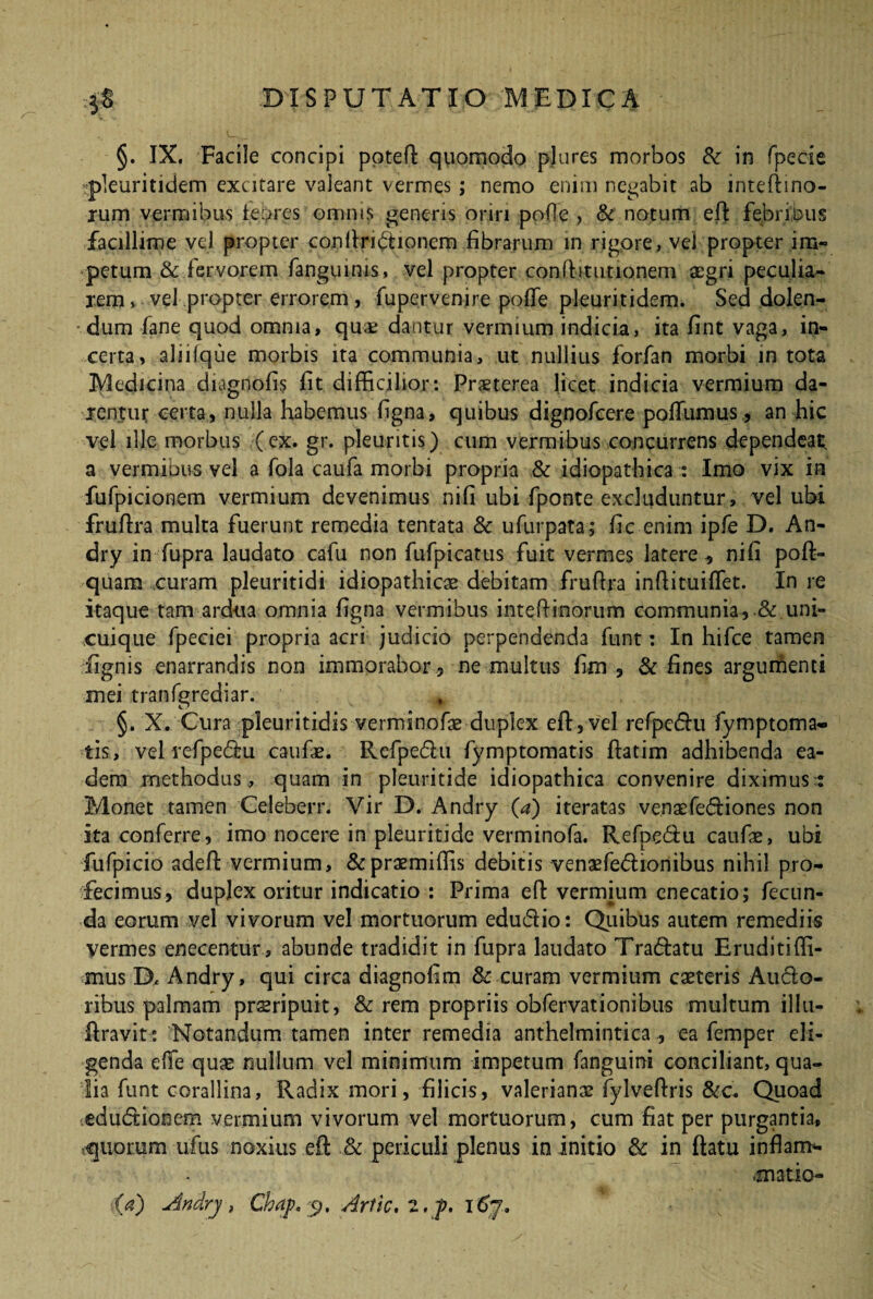 §. IX. Facile concipi potefi: quomodo pj a res morbos &: in fpecie rpteuritidem excitare valeant vermes; nemo enim negabit ab mteftino- jum vermibus febres omnis generis oriri polle , & notum effc febriDus facillime vel propter conltririonem .fibrarum in rigore, vel propter im¬ petum & fervorem fanguims, vel propter confbtutionem aegri peculia¬ rem» vel propter errorem , fupervenire poffie pleuritidem. Sed dolen- dum fane quod omnia, quae dantur vermium indicia, ita fint vaga, in¬ certa, aliilque morbis ita communia, ut nullius forfan morbi in tota Medicina diagoofis fit difficilior: Prsterea licet indicia vermium da¬ rentur certa, nulla habemus figna, quibus dignofcere poffiimus, an hic vel ille morbus (ex. gr. pleuritis) cum vermibus concurrens dependeat a vermious vel a fola caufa morbi propria & idiopathica : Imo vix in fufpicionem vermium devenimus nifi ubi fponte excluduntur, vel ubi frufira multa fuerunt remedia tentata & ufurpata ; fic enim ipfe D. An- dry in fupra laudato cafu non fufpicatus fuit vermes latere , nifi poft- quam curam pleuritidi idiopathicae debitam fruflra inftituiflet. In re itaque tam ardua omnia figna vermibus inteftinorum communia, & uni¬ cuique fpeciei propria acri judicio perpendenda funt: In hifce tamen fignis enarrandis non immorabor , ne multus fim , & fines argumenti mei tranfgrediar. §. X. Cura pleuritidis verminofae duplex efl, vel refpcdu fymptoma-» tis, vel refpe&u caufae. Refpe&u fymptomatis ftatim adhibenda ea¬ dem methodus, quam in pleuritide idiopathica convenire diximus t Monet tamen Celeberr. Vir D. Andry (a) iteratas venaefedtiones non ita conferre, imo nocere in pleuritide verminofa. Refpe6iu caufae, ubi fufpicio adeft vermium, &praemiffis debitis venaefe&ioriibus nihil pro¬ fecimus, duplex oritur indicatio : Prima eft vermium enecatio; fecun¬ da eorum vel vivorum vel mortuorum edu&io: Quibus autem remediis vermes enecentur, abunde tradidit in fupra laudato Tra&atu Eruditiffi- mus D* Andry, qui circa diagnofim & curam vermium caeteris Aucto¬ ribus palmam praeripuit, & rem propriis obfervationibus multum illu- ftravit: Notandum tamen inter remedia anthelmintica , ea femper eli¬ genda elfe quae nullum vel minimum impetum fanguini conciliant, qua¬ lia funt corallina, Radix mori, filicis, Valerianae fylveftris &c. Quoad edu&iooem vermium vivorum vel mortuorum, cum fiat per purgantia, equorum ufus noxius eil & periculi plenus in initio & in ftatu inflam* ■matio- Andrj, Chap, y, Arfic. 2,p. t6j.