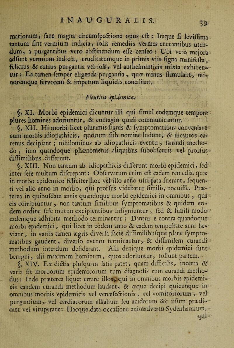 3$> Hiationum, fane magna circum fpedione opus efl: : Itaque fi leviffima tantum fint vermium indicia, fiolis remediis vermes enecantibus uten¬ dum , a purgantibus vero abfiinendum efle cenfeo : Ubi vero majora adfunt vermium indicia, cruditatumque in primis viis figna manifefta3 felicius & tutius purgantia vel fola, vel anthelminticis mixta exhiben-* tur: Ea tamen femper eligenda purgantia , quas minus ftimulant, mi« noremque fervorem & impetum liquidis conciliant. Pleuritis epidemica« §. XI. Morbi epidemici dicuntur illi qui fimul eodemque tempore plures homines adoriuntur, & contagio quafi communicantur. §. XII. Hi morbi licet plurimis fignis & fymptomatibus conveniant* cum morbis idiopathicis, quorum fub nomine ludunt, & incautos ea* tenus decipiant ; nihilominus ab idiopathicis eventu , fanandi metho¬ do , imo quandoque phaenomenis aliquibus fubobfcuris vel prorfus diffimilibus differunt. §. XIII. Non tantum ab idiopathicis differunt morbi epidemici, feci inter fefe multum difcrepant: Obfervatum enim eft eadem remedia, quse in morbo epidemico feliciter hoc vel illo anno ufurpata fuerant, fequen- ti vel alio anno in morbo, qui prorfus videbatur fimilis, nocuiffe. Pras- terea in quibufdam annis quandoque morbi epidemici in omnibus, qui eis corripiuntur , non tantum fimilibus fymptomatibus & quidem eo¬ dem ordine fefe mutuo excipientibus infigniuntur, fed & fimili modo r eademque adhibita methodo terminantur : Dantur e contra quandoque morbi epidemici, qui licet in eodem anno <k eadem tempefiate anni viant, in variis tamen aegris diverfa facie diflimilibufque plane fympto¬ matibus gaudent, diverfo eventu terminantur, & diffimilem curandi methodum interdum defderant. Alii denique morbi epidemici fune benigni, alii maximam hominum, quos adoriuntur, tollunt partem. §. XIV. Ex didis plufquam fatis patet, quam difficilis, incerta 8t varia fit morborum epidemicorum tum diagnofis tum curandi metho¬ dus: Inde praeterea liquet errare illosyqui in omnibus morbis epidemi¬ cis eandem curandi methodum laudant, & aeque decipi quicunque in omnibus morbis epidemicis vel venaefedionis, vel vomitoriorum , vel purgantium, vel cardiacorum alkalium feu acidorum &c ufum praedis ¬ cant ..vel vituperant: Hacque.data occafione animadverto Sydenhamium,