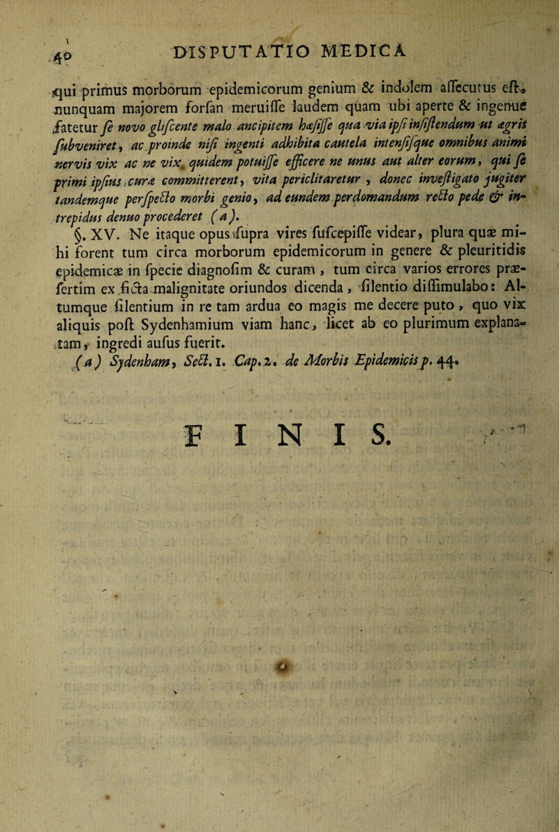 I disputatio medica qui primus morborum epidemicorum genium & indolem affecutus efh» nunquam majorem forfan meruifife laudem quam ubi aperte 8c ingenue Jatetur fi novo gltfcente malo ancipitem hajijfe qua via ipji infijlendum ut agris fub veniret, ac proinde nijt indenti adbibita cautela intenjijque omnibus animt nervis vix ac ne vixm qutdem potuijfe efficere ne unus aut alter eorum, qui fi primi ipfius cura committerent, vita periclitaretur , donec inveftigato jugiter tandemque per/peflo morbi genio, ad eundem perdomandum reflo pede & in¬ trepidus denuoprocederet (a). §, XV. Ne itaque opusdupra vires fufcepiile videar, plura quae mi¬ hi forent tum circa morborum epidemicorum in genere & pleuritidis epidemicae in fpecie diagnofim & curam , tum circa varios errores prae- fertim ex .fida malignitate oriundos dicenda , filentio diffimulabo: Al¬ tumque filentium in re tam ardua eo magis me decere puto , quo vix aliquis poft Sydenhamium viam hanc, licet ab eo plurimum explana¬ tam , ingredi aufus fuerit. ( a) Sjdenham, Scfl, i. Cap.z, de Morbis Epidemicisp. 44. FINIS a