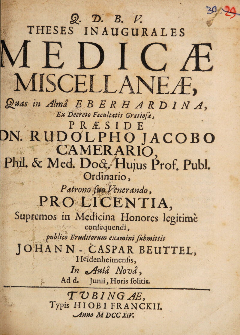 Q T>. B. E THESES IN AUGURAL ES jj» ^ € / EDICrE MISCELLANEA Quas in Alma, E B E R R A R D 1 N A} Ex Decreto Facultatis Gratiofa, P R £ S I D E DN. RUDOLPHO JACOBO tiX* Phil. & Mcd. Dod/Hujus Prof, Pubi. Ordinario, Supremos in • .>s* Y* . - . ;A ' i 'V* ’ -v->. Honores legitime confequendi* publico Eruditorum examini fubmittit JOHANN - CASPAR BEUTTEL, \ ' Heidenheirnenfis, i ln nAuld Nova, I* Ad d. Junii, Horis folitis. 'v W. T V B1NGAE, Typis HI OBI FRANCKII. ^sinno M DCCXiV,