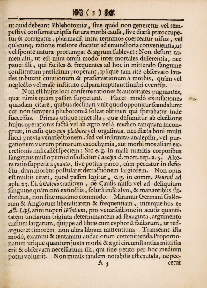 m (5)m ut quid debeant Phlebotomiae,'five quod non generetur vel tem- peftive confumaturipfis futura morbi caufa, five diaeta praeoccupe¬ tur & corrigatur, pharmacia intra terminos coerceatur nifus , vel quacunq-, ratione meliore ducatur ad emun&oria convenientia,ut vel fponte naturae prorumpat & aegrum fublevet: Non defunt ta¬ men alii, ut eft mira omni modo inter mortales differentia, nec pauci illi, qui faciles & frequentes ad hoc in mittendo fanguine conftitutumpraefidiumproperant,ipfique tam rite obfervato lau¬ des tribuunt curationum & praefervationum a morbis, quam vel negletto vel male inftituto culpam imputant finiftri eventus. Non efthujusloci conferre rationes & autoritates pugnantes, quae nimis quam pafiim fuppetunt. Placet modo excufationes quasdam citare, quibus decimari vult quod opponitur fcandalurm cur non femper a phebotomiafoleat obtineri qui fperabatur inde fucceffus. Primas utique tenet illa, quae defumitur ab eleftione hujus operationis farita vel ab aegro vel a medico tanquam incon- gruae, in cafu quo non plethoravel orgafmus, nec diaeta boni multi fucci praevia venaefeftionem, fed vel infirmitas analepfin, vel pur- gationem viarum primarum cacochymia, aut morbi mos aliam ex- cretionis indicafifetfpeciem : Sic e. g. in male nutritis corporibus fanguinis mifiio perniciofa dicitur Laneifio d.mort. rep. 2. 5. Alte¬ ra ratio fuppetit a quanto % five potius parco, cum peccatur indefe- ftu, dum morbus poftularetdetra&ionem largiorem. Non opus eftmultis citari, quod pafiim legitur, e.g. in comm. Henrnii ad aph. i3. fi i. a Galeno traditum , cie Caufis miffo vel ad deliquium fanguine quam cito extin&is, foluta inde alvo, & manantibus fu- doribus, non fine maximo commodo. Miramur Germani Gallo¬ rum & Anglorum liberaiitatem & frequentiam , interquehos ex d%. Lipf. anni nuperi ivbitinm* pro venaefeftionein acutis quanti¬ tatem unciarum triginta determinantem ad fexaginta, argumento cnfium largarum* quippe ad libras cum evphoria faftarum, ut red¬ arguerer timorem non ultra libram mittentium. Transeant ifta modo, examini & tentamini sudariorum committenda.Proportio* natum utique quantum juxta morbi & aegri circumftantias mitti fas erit & obfervatu neceflarium illi, qui fine petito per hoc medium potiri voluerit. Nonminus tandem notabilis eft cautela, nepec-
