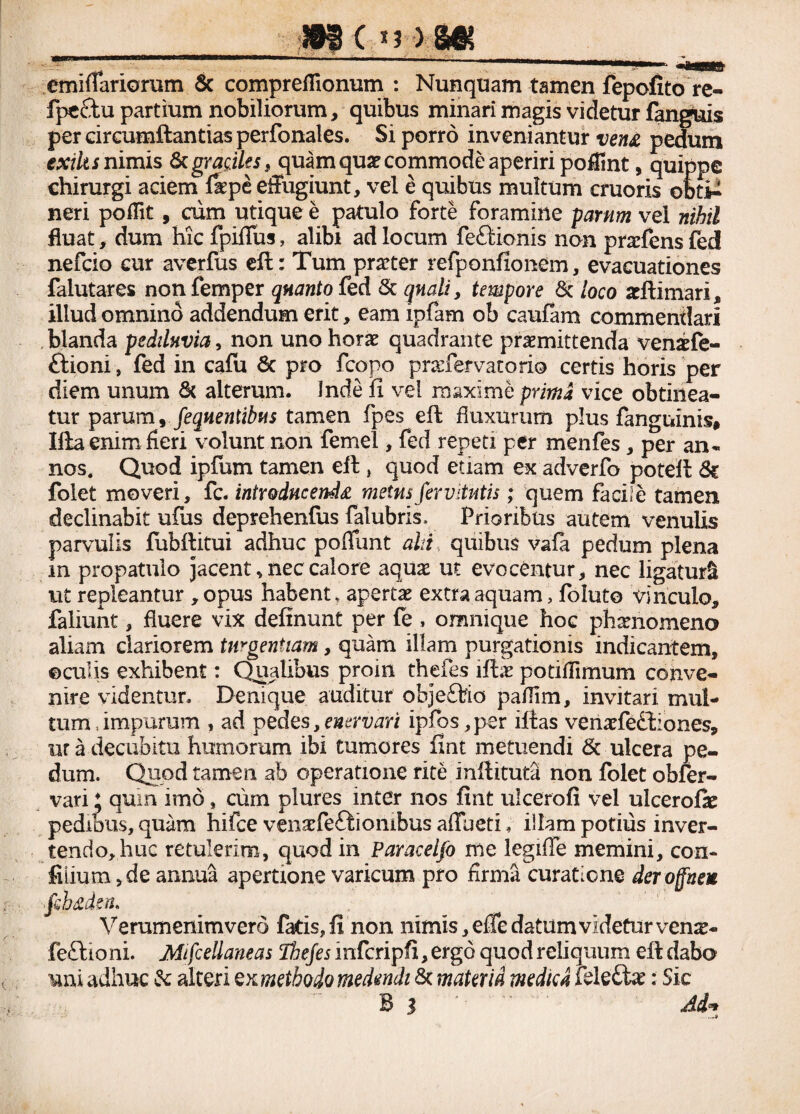 #i< ■  r...* .mtmmmmmrn-. m&B&S emiffariomm & compreflionum : Nunquam tamen fepofito re- fpctftu partium nobiliorum, quibus minari magis videtur fanguis per circumflandas perfonales. Si porro inveniantur vena pedum exiltsnimis fkgraciles, quam qua? commode aperiri poffint, quippe chirurgi aciem fepe effugiunt, vel e quibus multum cruoris obti-1 neri poflit, cum utique e patulo forte foramine parum vel nihil fluat, dum hic fpifius, alibi ad locum fettionis non praffens fed nefcio cur averfus eft: Tum praeter refponfionem, evacuationes falutares nonfemper quanto fed & quali y tempore 6c loco asftimari, illud omnino addendum erit, eam ipfam ob caufam commendari blanda pediluvia, non uno horae quadrante praemittenda venaefe- ftioni, fed in cafu 6t pro fcopo prarfervatorio certis horis per diem unum & alterum. Inde fi vel maxime prima vice obtinea¬ tur parum, fequentibus tamen fpes eft fluxurum plus fanguinis» Ifta enim fieri volunt non femel, fed repeti per menfes, per an¬ nos. Quod ipfum tamen eft , quod etiam ex adverfo poteft &c folet moveri, fc. introducenda metusfirvitutis; quem facile tamen declinabit ufus deprehenfus falubris, Prioribus autem venulis parvulis fubftitui adhuc poflunt alti quibus vafa pedum plena m propatulo jacent, nec calore aquas ut evocentur, nec ligaturi ut repleantur , opus habent, apertas extra aquam, foluto vinculo, faliunt, fluere vix delinunt per fe , omnique hoc phasnomeno aliam clariorem turgentiam, quam illam purgationis indicantem, ©culis exhibent: Qiialibus proin thefes ifti potiflimum conve¬ nire videntur. Denique auditur objeftio paflim, invitari mul¬ tum-.impurum , ad pedes, enervari ipfos,per illas venasfe£t:ones, ur a decubitu humorum ibi tumores fint metuendi & ulcera pe¬ dum. Quod tamen ab operatione rite inftituta non folet obfer- vari * quin imo, cum plures inter nos fint ulcerofi vel ulcerofie pedibus, quam hifce venasfeftiombus afluet!, illam potius inver- tendo,huc retulerim, quod in Paracelfo me legiffe memini, con- filium , de annua apertione varicum pro firma curatione der offne* fihaden» Verumenim vero fatis, fi non nimis, efie datum videtur venas- fe£lioni. Mfcellaneas ffte/ennfcripfi, ergo quod reliquum eft dabo uni adhuc &: alteri ex methodo medendi & mater id medie d fde£tas: Sic B l Ad** -9