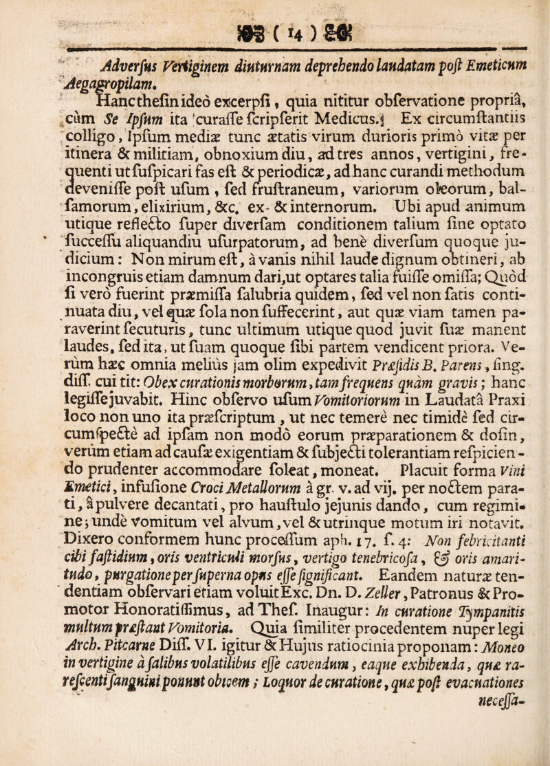 Adverfus Vertiginem diuturnam deprehendo laudatam poft Emeticum Aegagropilam, Hanc thefin ideo excerpfi, quia nititur obfervatione propria, cum Se Ipfnm ita ‘curaffe fcripferit Medicus.;) Ex circumflandis colligo, Ipfum medis tunc statis virum durioris primo vies per itinera 8t militiam, obnoxium diu, ad tres annos, vertigini, fre¬ quenti ut fufpicari fas efl & periodies, ad hanc curandi methodum deveniffe poft ufum , fed fruftraneum, variorum okorum, bal- famorum, elixirium, &c. ex & internorum. Ubi apud animum utique reflefto fuper diverfam conditionem talium fine optato fuccefiu aliquandiu ufurpatorum, ad bene diverfum quoque ju¬ dicium : Non mirum efl, a vanis nihil laude dignum obtineri, ab incongruis etiam damnum dari,ut optares talia fuifle omiffa; Quod fi vero fuerint prsmiffa falubria quidem, fed vel non fatis conti¬ nuata diu, vel qus fola non fuffeccrint, aut qus viam tamen pa¬ raverint fecuturis, tunc ultimum utique quod juvit fus manent laudes, fed ita, ut fuam quoque fibi partem vendicent priora. Ve¬ rum haec omnia melius jam olim expedivit Pr£jidis B. Parens, fing. diff cui tit: Obex curationis morborum, tamfrequens quam gravis; hanc legiffe juvabit. Hinc obfervo ufum Vomitoriorum in Laudata Praxi loco non uno ita prsfcriptum , ut nec temere nec timide fed cir- cumfpefte ad ipfam non modo eorum praeparationem & dofm, verum etiam adeaufs exigentiam & fubje&i tolerantiam refpicien - do prudenter accommodare foleat, moneat. Placuit forma vini Emetici, infufione Croci AletaUorum a gr. v. ad vij. per noctem para¬ ti , I pulvere decantati, pro hauftulo jejunis dando, cum regimi» ne;unde vomitum vel alvum,vel 6cutrinque motum iri notavit. Dixero conformem hunc proceffum aph, 17. f. 4: Non febricitanti cibi faftidinm, oris ventriculi morfitsy vertigo tenebricofa, & oris amari¬ tudo , purgatione perfuperna opus ejfe fignificant. Eandem naturs ten¬ dendam obfervari etiam voluit Exc. Dn. D. Zeller, Patronus & Pro- motor Honoratiflimus, adThef. Inaugur: In curatione Tympanitis multum fuftant Vomitoria. Quia fimiliter procedentem nuper legi Arch. Pitcarne DilT. VI. igitur 8c Hujus ratiocinia proponam: Moneo in vertigine dfalibus volatilibus ejfe cavendum, eaque exhibenda, qu£ ra- refeentifangum ponunt obteem; Loquor de curatione, qn£ poft evacuationes necejfa-