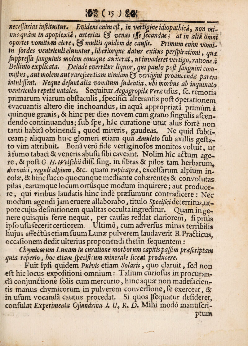 m c *5; w, necejjarias inftituitur. Evidens emm eft, in vertigine idiopathica ^ non mi¬ nus quam in apoplexia, arterias & venas ejfe fecanda*; at in alii omni oportet vomitum ciere, S? multis quidem de caufts. Primum enim vomi¬ tu for des ventriculi eluuntur, liber iorqne datur exitus perfpirationi, qm fupprejjd f 'anguinis molem eousque auxerat, ut invaderet vertigo, ratione d Bellinio explicata. Deinde everritur liquor, 5«/ paulo poft fanguini com- miftus, 08* wafew autrarefcentiam nimiam & vertigini producenda parem intnlffenU Neque defmtalia vomitum fndentia, ubi morbus ab inquinato ventriculo repetit natales. Sequitur AegagropiU Versi ufhs, fc, remotis primarum viarum obftaculis, fpecifici alterantis poft operationem evacuantis altero die inchoandus, inaqua appropriata primum a quinque granis, & hinc per dies novem cum grano fingulis afcen- dendo continuandus; fub fpe, hac curatione utut aliis forte non tanti habita obtinendi, quod mireris, gaudeas. Ne quid fubti- ceam; aliquam huic glomeri etiam qua Amuleto fub axillis gefta- to vim attribuit. Bona vero fide vertiginofos monitos voluit, ut a fumo tabaci & veneris abufufibi caveant. Nolim hic aftum age- re, & poft G H. IVelfchii diflf. fing, in fibras & pilos tam herbarum, Aoronid, reguli alpium ,Scc. quam rupicapra > ex cellarum alpium in¬ cola*, & hincfucco quocunque mediante cohaerentes & convolutas pilas, earumque locum ortusque modum inquirere; aut produce¬ re , qui tiribus laudatis hinc inde praefumunt contradicere: Nec modum agendi jam eruere allaborabo, titulo Specifici de territus,ut- pote cujus definitionem qualitas occulta ingreditur. Quam in ge¬ nere quisquis ferre nequit, per caufas reddat clariorem, fi prius ipfoufu fecerit certiorem. Ultimo, cum adverfus minas terribilis hujus affettus etiam fuumLunx pulverem laudaverit B. Fra&icus, occaftonem dedit ulterius proponendi thefin fequentem: Cbymic&rnm Lunam in curatione morborum capitis pqffim prafcriptam quia reperio, hoc etiam fpecificnm minerale liceat producere. Fuit Ipfi quidem Pulvis etiam Solaris, quo claruit, fed non eft hic locus expolitioni omnium: Talium curiofus in procuran¬ da conjunftione folis cum mercurio, hinc aquas non madefacien¬ tis manus chymicorum in pulverem converfione,fe exerceat, Sc in ufum vocanda cautus procedat. Si quos ffequatur defideret, confulat Experimenta Qfmdrina I, l/* R« D* Mihi modo manufcri- : ptum