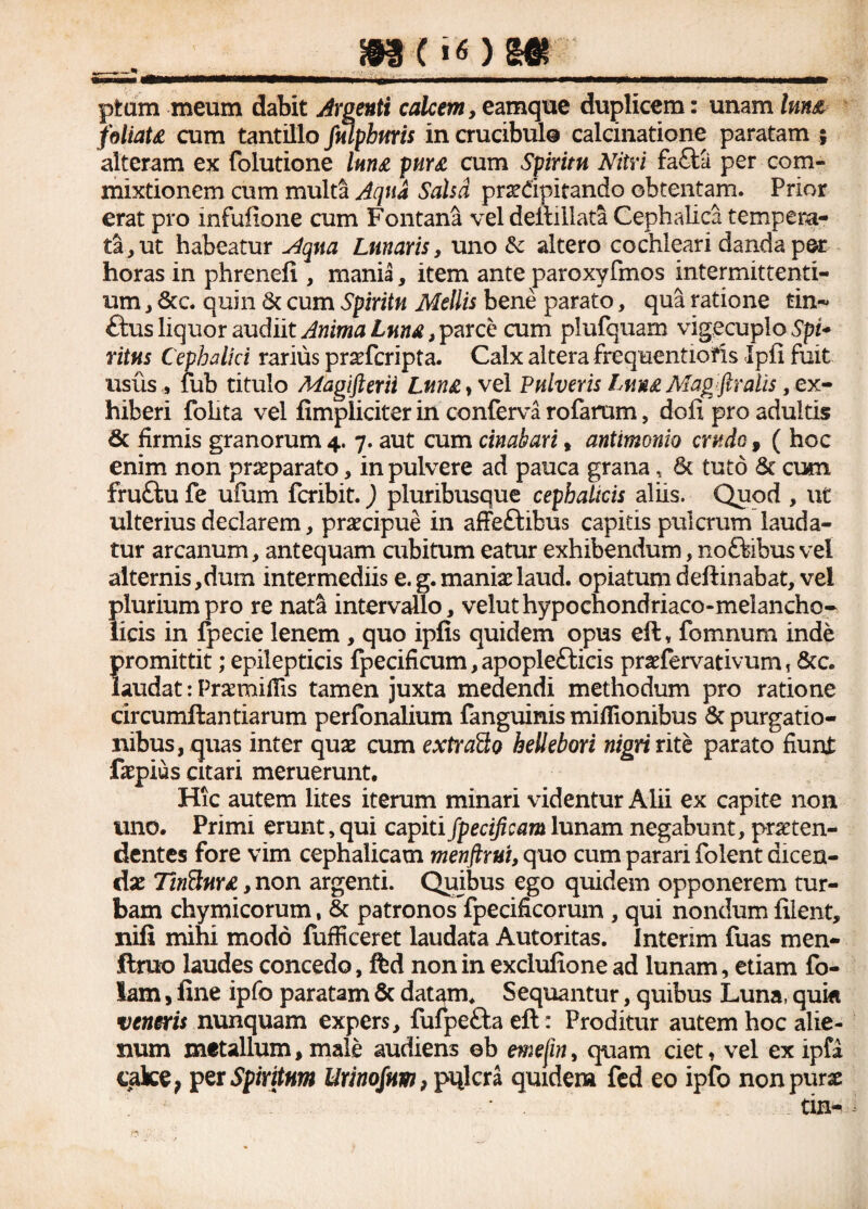 pfcum meum dabit Argenti calcem , eamque duplicem: unam lm& foliaU cum tantillo fmpbnris in crucibulo calcinatione paratam ; alteram ex folutione lnn£ pnr& cum Spiritu Nitri fa£ta per com¬ mixtionem cum multa Aqua Sahd prsedpitando obtentam. Prior erat pro infufione cum Fontana vel deftillata Cephalica tempera¬ ta, ut habeatur Aqua Lunaris, uno & altero cochleari danda per horas in phrenefi , mania, item ante paroxyfmos intermittenti¬ um , &c. quin & cum Spiritu Mellis bene parato, qua ratione tin-* £txxs liquor audiit Anima Luna, parce cum piufquam vigecuplo Spi* ritus Cephalici rarius praeferipta. Calx altera frequentiofis Ipfi fuit usus, fub titulo Magifterii Lnn£yve 1 Pulveris Luu£ Magftralis, ex¬ hiberi folita vel fimpliciter in conferva rofarum, dofi pro adultis & firmis granorum 4. 7. aut cum cinahari , antimonio crudo, ( hoc enim non praeparato, in pulvere ad pauca grana, 8t tuto & cum fru£tu fe ufum feribit.) pluribusque cephalicis aliis. Quod , ut ulterius declarem, praecipue in affeftibus capitis pulcrum lauda¬ tur arcanum, antequam cubitum eatur exhibendum, noftibus vel alternis,dum intermediis e. g. maniae laud. opiatum deftinabat, vel plurium pro re nata intervallo, veluthypochondriaco-melancho- licis in fpecie lenem, quo ipfis quidem opus eft, fomnum inde promittit; epilepticis fpecificum, apopletticis praefervativum, 8cc. laudat: Pra:mifiis tamen juxta medendi methodum pro ratione circumftantiarum perfonalium fanguinis miflionibus & purgatio¬ nibus, quas inter quae cum extrado heUebori nigri rite parato fiunt ifiepius citari meruerunt. Hic autem lites iterum minari videntur Alii ex capite non uno. Primi erunt, qui capiti jpecificam lunam negabunt, praeten¬ dentes fore vim cephalicam menftrui, quo cum parari folent dicen¬ dae TinSurx, non argenti. Quibus ego quidem opponerem tur¬ bam chymicorum, & patronos fpecificorum , qui nondum filent, nifi mihi modo fufficeret laudata Autoritas. Intenm fuas men- ftrno laudes concedo, fed non in exclufione ad lunam, etiam fo- lam, fine ipfo paratam & datam* Sequantur, quibus Luna, qui* veneris nunquam expers, fufpe&a eft: Proditur autem hoc alie¬ num metallum,male audiens ob emefin, quam ciet, vel exipfa cake, per Spiritum Urinofitm, pnlcra quidem fed eo ipfo non purae tin-