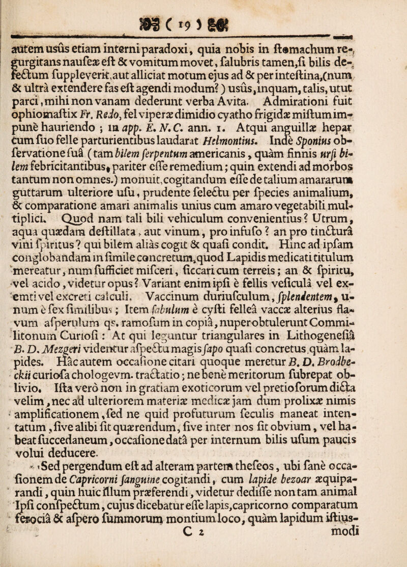 393 C *9 > m autem usus etiam interni paradoxi, quia nobis in ft® maelium re*? gurgitansnaufeaeeft 8c vomitum movet, falubris tamen,ii bilis de- re£tum fuppleveritaut allidat motum ejus ad 8c per inteftina,(num & ultra extendere fas eft agendi modum?) usus,inquam, talis, utut parci, mihi non vanam dederunt verba Avita. Admirationi fuit ophiomaffcix Fr. Redo} felviperae dimidio cyatho frigidae miilutn im¬ pune hauriendo ; m app. E.N.C. ann. i. Atqui anguillae hepar cum fuo felle parturientibus laudarat Hdmontm. Inde Sponins ob- fervatione fu& ( tam bilem ferpentum americanis , quam finnis nrfi bi¬ lem febricitantibus* pariter effe remedium; quin extendi ad morbos tantum non omnes.) monuit,cogitandum effe de talium amararum guttarum ulteriore ufu, prudente fele£lu per fpecies animalium, 6c comparatione amari animalis unius cum amaro vegetabili muL tiplicL Quod nam tali bili vehiculum convenientius? Utrum, aqua quaedam deftiilata > aut vinum, pro infufo ? an pro tinftura vini fpiritus ? qm bilem alias cogit & quali condit. Hinc ad ipfam conglobandam in fimile concretumsquod Lapidis medicati titulum mereatur, num fufficiet mifceri, ficcaricum terreis; an & fpiritu, vel acido, videtur opus? Variant enimipfi e fellis veficula vel ex- 'emti vel excreti calculi. Vaccinum duriufculum, fplenientem , u- num e fex fimilibu*; Item fabulum e cyfti fellea vaccae alterius fla- vum afperulum qs. ramofum in copia, nuper obtulerunt Commi¬ litonum Curioii: At qui leguntur triangulares in Lithogenefil B* D, Mez^eri videntur afpeftu magis fapo quafi concretus .quam la¬ pides. Hac autem occafione citari quoque meretur B. D« Brodbe- cfeiicurichfachologevm.traftatio; ne bene meritorum fubrepat ob¬ livio. Ifta vero non in gratiam exoticorum vel pretio forum difta velim , nec ad ulteriorem materiae medicae jam dum prolixae nimis ; amplificationem.fed ne quid profuturum feculis maneat inten¬ tatum ?live alibi iit quaerendum, five inter nos iit obvium, vel ha¬ beat fuccedaneum, occafione data per internum bilis ufum paucis volui deducere. * *Sed pergendum eil ad alteram partem thefeos, ubi fane occa- fionem de Capricorni fangnine cogitandi, cum lapide bezoar aequipa- randi, quin huic illum praeferendi, videtur dediffe non tam animal Ipii confpeftum, cujus dicebatur effe lapis,capricorno comparatum ferocia & afpero fummorum montiumloco, quam lapidum iftius- *■- ; C z modi