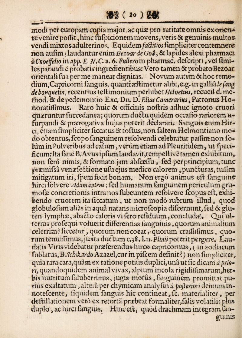 , , , .. . . modi per europam copia major, ac quae pro raritate omnis ex oriens revenire poffit ,hinc fiifpicionem movens, veris & genuinis multos- vendi mixtosadulterino^ Equidemfaffitios fimpliciter contemnere non aufim, laudantur enim Bezoar de Goa, & lapides alexi pharmaci a Cnoeffelio in app. E N> C. a. 6. Falleroin pharmac. defcripti ,vel fimi- les parandi e probatis ingredientibus: Vero tamen 6c probato Bezoar orientali fua per me maneat dignitas. Novum autem & hoc reme- dium,Capricorni fanguis, quanti aeftimetur alibi, e. g. in gallia lefang de bonqHctin , recentius tcftimonium perhibet Helvetias, recueil d. me- thod. & de pedemontio Exc. Dn. D. Elias Camerarias, Patronus Ho« noratiffimus. Raro huic & officinis noftris adhuc ignoto emori quaeruntur fuccedanea; quorum du£tu quidem occafio rariorem u« furpandi & prorogativa hujus poterit declarari* Sanguis enim Hir¬ ci, etiam fimpl iciter ficcatus & toftus,non faltem Helmontiano mo¬ do obtentus, fcopo fanguinem refolvendi celebratur paffim non ib- lum in Pulveribus ad calum, verum etiam ad Pleuritidem, ut fpeci- ficumr Ita fane Bs Avus ipfum laudavitgempeltive tamen exhibitum* non fero nimis, & formato jam abfceffu, fed per principium, tunc pratmifsa venarfe&ione ufu ejus medico calorem Tpun£iuras, tuffira mitigatum iri, fpem fecit bonam* Non ergo animus eft fanguine hirci folvere Adamantem; fed humanum fanguinem periculum gru- mofx concretionis intra nos fubeuntem refolvere fcopus di, exhi¬ bendo cruorem ita ficcatum, ut non modo rubrum illud , quod globulo&m alias in aqul natans microfeopia difeernunt,fed <k glu¬ ten lymphae, abafto capris vi fero refiduum, concludat. Qul ul¬ terius profequi voluerit differentias fanguinis, quorum animalium celerrime ficeetur, quorum non coeat, quorum craffiffimus, quo¬ rum tenuiffimus, juxta du£ium 0,38. Ln. Elinit poterit pergere. Lau¬ datis Viris videbatur proferendus hirco Capricornus , <. in zodiacum fublatus, B.Scbikardo Azazel,cur in pifcem definit l) non fimpliciter^ quia rara cara,quam ex ratione potilis duplici,unaut fic dicam d prio¬ ri, quandoquidem animal vivax, alpium incola rigidiffimarurr^her- bis nutritum faluberrimis , jugis motus, fanguinem promittat pu¬ rius exaltatum, alteri per chymicam analyfin d pofteriort demum in- motefeente, fiquidem fanguis hic contineat, fc. materialiter , per deftillationem vero ex retorta praebeat farmaiiter,fa!is volatilis plus duplo, ac turei fanguis. Hinc eit, quod drachmam integram Can- guuiis