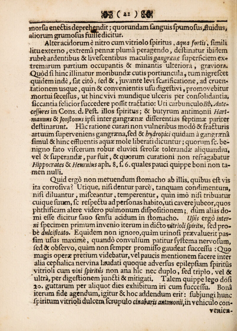 gtT*OJS snorfo ene£lis deprehendit; quorundam fanguis lpumofus,fluidus, aliorum grumofus fume dicitur. Alter acidorum e nitro cum vitriolo fpiritus, aqua fortis, fimili litu externo, extrema penus pluma peragendo, delimatur ibidem rubre ardentibus & livefcentibus maculis gangrmz fuperficiem ex¬ tremarum partium occupantis & minantis ulteriora, graviora. Quod fi hinc illinatur moribundas cutis portiuncula, tum nigrefcet quidem inde, fat cito, fed &, juvante levi fcarificatione, ad cruen* tationem usque, quin & convenientis ufu digeftivi, promovebitur jftortuifeceffus, ut hinc vivi mundique ulceris per confolidantia, ficcantia felicior fuccedere pofiit traftatio: Uti carbimculoB^^te* ceff&res in Cons. d* Peli, illos fpiritus; & butyrum antimonii Hart- mannus fk Jonftonus ipfx inter gangraenas differentias feptimas pariter deftinarunt. Hac ratione curari non vulneribus modo & fra&uris artuum fuperveniens gangrasna,fed & hydropici quidam a gangrasna fimul & hinc effluentis aquas mole liberati dicuntur; quorum fc. be¬ nigno fato vifcerum robur eluviei ferofas tolerandas aliquandiu, vel 5c fuperandas, par fuit , & quorum curationi non refragabatur Hippocrates 8c Henrnius aph* 8. f. 6. quales pauci quippe boni non ta¬ men nulli. Quid ergo non metuendum ftomacho ab illis, quibus eft vis ita corrofiva? Utique, nifi dentur parce * tanquam condimentum, nifi diluantur, mifceantur, temperentur, quin imo nifi tribuatur cuique fuum, fc refpeftu adperfonashabito,uticavere jubeor,quos phthificam alere videro pulmonum difpofitionemdum alias do¬ mi effe dicitur fauo fenfu acidum in ftomacho. Ufus ergo inter¬ ni fpecimen primum invenio iterum in diSto vitriolifpiritu, fed pro¬ be dulcificato. Equidem non ignoro,quam urinofi praevaluerit pas- fim ufus maxime, quandoconvulfum patiturfyltemanervofum, feddc obfervo, quam non femper promiffo gaudeat fucceffu : Quo magis operas pretium videbatur, vel paucis mentionem facere inter alia cephalica nervina laudati quocjue adverfus epilepfiam fpiritus vitrioli cum vini fpiritus non ana hic nec duplo, fed triplo, vel 6c ' ultra, per digeftionem junfti & mitigati. Talem quippe lego dofi lo. guttarum per aliquot dies exhibitum iri cum fucceffu. Bona iterum fide agendum, igitur & hoc addendum erit: fubjungi hunc fpiritum vitrioli dulcem fcrupulo cinabaris antmoniifin vehiculo con- veniea-