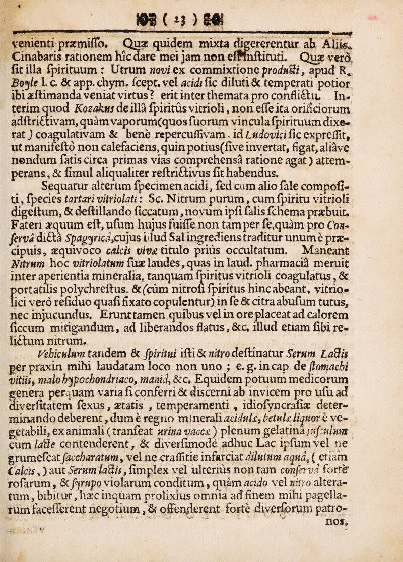 venienti prxmiflb. Quae quidem mixta digererentur ab Aliis* Cinabaris rationem hicaare mei jam non elflnilituti. Quae verd fitilla fpirituum : Utrum novi ex commixtione prodnfti, apud R«' Bog/e 1. c. Sc app.chym. fcept. vel acidi fic diluti 8c temperati potior ibi aeftimanda veniat virtus ? erit inter themata pro conflictu. In- terim quod Kozakus de illa fpiritus vitrioli, non effe ita orificiorum adftriCtivam, quam vaporumfquos fuorum vincula fpirituum dixe¬ rat ) coagulativam & bene repercuflivam. id Lttdovici fic expreffit, ut manifefto non calefaciens, quin potius(five invertat, figat, aliave nondum fatis circa primas vias comprehensa ratione agat) attem¬ perans , & fimul aliqualiter reftriftivus fit habendus. Sequatur alterum fpecimenacidi, fed cum alio fale compofi- ti, fpecies tartari vitriolati: Sc. Nitrum purum, cum fpiritu vitrioli digeftum, Sc defiillando ficcatum, novum ipfi falis fchema praebuit. Fateri aequum eft, ufum hujus fuifle non tam per fe.quam pro Co«- ferva di£ta Spagyricd,cujus idud Sal ingrediens traditur unum e prae¬ cipuis, aequivoco calcis viv& titulo prius occultatum. Maneant Nitrum hoc vitriolatnm fuae laudes, quas in laud. pharmaci^ meruit inter aperientia mineralia, tanquam fpiritus vitrioli coagulatus, Sc portatiiis polychreflus, Scfcum nitrofi fpiritus hinc abeant, vitrio- lici vero refiduo quafi fixato copulentur) in fe Sc citra abufum tutus, nec injucundus. Erunt tamen quibus vel in ore placeat ad calorem ficcum mitigandum, ad liberandos flatus, 8cc. illud etiam fibi re¬ lictum nitrum. Vehiculum tandem Sc fpiritni ifti Se nitro deftinatur Serum LaSis per praxin mihi laudatam loco non uno ; e. g. in cap de ftomachi vitiis, malo hypochondriaco, mania, &c. Equidem potuum medicorum genera perquam varia fi conferri Sc discerni ab invicem pro ufuad diverfitatem fexus, aetatis , temperamenti, idiofyncrafiae deter¬ minando deberent, dum e regno m i nerali acidnk, betuh liquor e ve¬ getabili, ex animali (tranfeat mina vacc£) plenum gelatina jiifulum cum laile contenderent, Sc diverfimode adhuc Lac ipfum vel ne grumefeatfaccharatum, vel ne craflitie infarciat dilutum aqua, ( etiam Calcis,) aut Serum laSis, fimplex vel ulterius non tam conferva forter rofarum, St fyrnpo violarum conditum, quam acido vel nitro aitera- tum, bibitu?r, haec inquam prolixius omnia ad finem mihi pagella¬ rum facelferent negotium, Sc offenderent forte diverforum patro¬ nos»