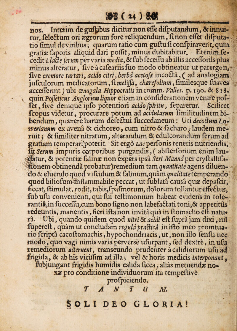 M(u)m hos. Interim de gufyibus dicitur non effe difputandum, & innui* , tur, feleftum ori aegrorum fore reliquendum, fi non effet difputa- tio fimul de viribus *, quarum ratio cum guftu fi confpiraveri t, quin gratiae faporis aliquid dari poflit, minus dubitabitur. Etenim Xe- cedit a laHs ferum per varia media, 6c fub feceflu ab illis accefforiis plus minus alteratur, five a cafeariis fuo modo obtineatur ut parergon,;/ five cremore tartari, acido citri, herba acetofa incotta, ( ad analogiam jufculorum medicatorum 5 fi melijfa, ch£refolinm, fimilesque fuaves acceflerint jubi cenogala Hippocratis incomm. Falles, p. 190. & 8 x8. quin PoJJeticus Jugiorum liquor etiam in confiderationem venire pof- ' fet,five denique ipfo potentiori acidofpiritu, feparetur. Scilicet fcopus videtur , procurare potum ad acidularum fimilitudincm bi- * bendum, quaerere harum defe£tui fuccedaneum: XJtidecoBnmLo- Tverianum ex avena Sc cichoreo, cum nitro Sc facharo ,* laudem me¬ ruit ; Sc fimiliter nitratum, alterandum Sc edulcorandum ferum ad gratiam temperanpoterit. Sit ergo Lacperfonis teneris nutriendis, fit Serum impuris corporibus purgandis, ( abfterforium enim 1 au¬ ditur, Sc potentiae falinae non expers ipsa Seri Manna per cryflallifa- ^fibnem obtinenda probatur) remedium tam quantitate agens diluen¬ do Sc eluendo quod vifcidum Sc falinum,quam qualitate temperando quod biliofum fefiammabile peccat, ut fublata causa qux depafcit, ficcat, ftimulat, rodit, tabis,fpafmorum, dolorum tollantur effe&us, fubufu convenienti, qui fui teftimonium habeat evidens in tole¬ rantiam fuccefiu,cum bono figno non labefa&ati toni,Sc appetitus redeuntis, manentis, fieri iftanon invita qua in ftomacho efi: natu« ra. Ubi, quando quidem quod nitri Sc acidi efi: fupra jam dixi, nil fupereft, quam ut concludam regula prafficd in ifto meo promtua- rio fcripta cacoftomachis, hypochondriacis, ut, non illo fenfu nec modo, quo vagi nimis varia perverse ufurpant, fed dextre, in ufu remediorum alternent, transeundo prudenter a calidiorum ufu ad frigida, Sc ab his viciffim ad illa j vel Sc horis medicis interponant, filbjungant frigidis humidis calida ficca, alias metuenda no¬ xae pro conditione individuorum ita tempeftive profpiciendo. TANTUM.