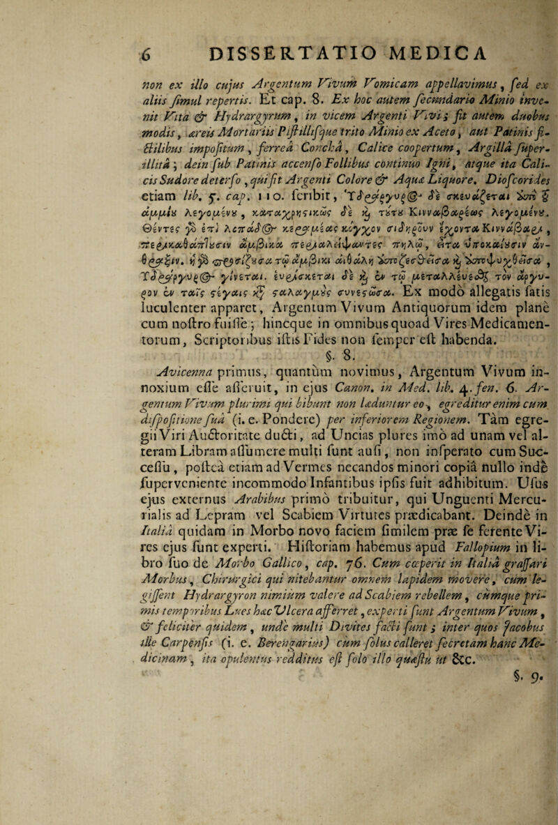 non ex illo cujus Argentum Vivum Vomicam appellavimus, fed ex aliis Jlmul repertis. Et cap. 8. Ex hoc autem fecundari* Minio inve¬ nit Vita & Hy drargyrum, in vicem Argenti Vivi i fit autem duobus modis, areis Mortariis Pift illifque trito Minio ex Aceto , aut Patinis fi- Elilibus impofitum , ferrea Concha , Calice coopertum, Argilla Juper- tllita \ dein fub Patinis accenfo Follibus continuo Igni, atque ita Cali¬ cis Sudore deterfio, quifit Argenti Colore & Aqua Liquore. Diof :oriies etiam lib, 5% cap. i io. fcribit, 'TE£fi$yv£& Es <rKtvd£erai 'Seri $ dixfaia Azy-ousvx , iws Es Kj r^ra Kivva,$M(>Z(a$ b.iyofjLz\%. Gsvrsg ‘fi) s%) AoirdEQr '/.s^pius xoyy^ov mEr^ow i%ovT<xKivvdj3ot£/ f 7ne/K<x,dci7r1x<nv dyffuia Tre&iaAdxJ/covTtg arrodo, etrcc vrroKotlxiriv dlv- 0(i! fi Gr&tfexra ru cc[a@>iki diQdhyj Serro Jtj Scnvr^v , ~£Eqfe$yv()(§r ylvzrcu. sv^J<sxsron Es Xj cv tw ^erotAAfcugo^ rov dpyv- (Oov z» rooTg ssyoug xf‘ ayyiyg cvvsgbocrcc. Ex modo allegatis fatis luculenter apparet, Argentum Vivum Antiquorum idem plane cum noftro Fui Ile ; hineque in omnibus quoad Vires Medicamen¬ torum, Scriptoribus iftis Fides non femper eil habenda. §. 8. Avicenna primus, quantum novimus, Argentum Vivum in¬ noxium efle afieruit, in ejus Canon. in A4ed. hb. ^.fen. 6 Ar¬ gentum Vivum plurimi qui bibunt non Lduntur eo , egreditur enim cum difpofitione feud (i. e. Pondere) per inferiorem Regionem. Tam egre¬ gii Viri Au&oritate du&i, ad Uncias plures imo ad unam vel al¬ teram Libram allu mere multi funt aufi, non infperato cumSuc- cellli, poltca etiam ad Vermes necandos minori copia nullo inde fuperveniente incommodo Infantibus ipfis fuit adhibitum. Ufu-s ejus externus Arabibus primo tribuitur, qui Unguenti Mercu¬ rialis ad Lepram vel Scabiem Virtutes praedicabant. Deinde in Italia quidam in Morbo novo faciem fimilem prae fe ferente Vi¬ res ejus funt experti. Hiftoriam habemus apud Fallopium in li¬ bro fuo de Alorbo Gallico , cap. 76. Cum coeperit in Italia gr affar i Morbus, Chirurgici qui nitebantur omnem lapidem movere, cum le- giffent Hydrargjron nimium valere ad Scabiem rebellem, cumque pri¬ mis temporibus Lues hacZJlcera afferret, experti funt Argentum Vivum, CT feliciter quulcm , unde multi Divites facli fiunt; inter quos Jacobus ille Carpenfis (i. e. Berengarius) cum felus calleret fecrctam hanc Me¬ dicinam , ita opulentus redditus e fi f'olo illo quaftu ut SCC. §• 9-