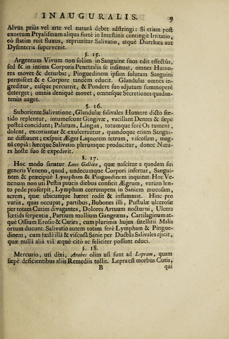 Alvus prius vel arte vel natura debet adftringi: Si etiam poft exortum Ptyalifmum aliqua forte in Inteftinis contingit Irritatio, eb ftatim ruit fluxus, reprimitur Salivatio, atque Diarrhtea aut Dyfenteria fupcrvenit. f- 15- Argentum Vivum nonfolum in Sanguine fuos edit efle&us, fed Sc in intima Corporis Penetralia fe infinuat, omnes Humo¬ res movet Sc deturbat, Pinguedinem ipfam folutam Sanguini permifcet Sc c Corpore tandem educit. Glandulas omnes in¬ greditur, eafque percurrit, Sc Pondere fuo adjutum fummopere deterget; omnia denique movet, omnefque Secretiones quadan- tenus auget. $. 16. Suboriente Salivatione, Glandulae falivales Humore di&o foe¬ tido replentur, intumefcunt Gingivae , vacillant Dentes Sc ficpe pofteaconcidunt; Palatum, Lingua, totumque fere Os tument, dolent, excoriantur Sc exulcerantur y quandoque etiam Sangui¬ ne diffluunt; exfpuit iEger Liquorem tetrum, vifcofum, mag¬ na copia: haecque Salivatio plerumque producitur, donec Natu¬ ra hofte fuo fe expedivit. S. i j. Hoc modo fanatur Lues Gallica, quae nafcitur a quodam fui generis Veneno, quod, undecumque Corpori infertur. Sangui¬ nem Sc praecipue Lympham Sc Pinguedinem inquinat. Hoc Ve¬ nenum non uti Pedis paucis diebus conficit iEgrum, verum len¬ to pede proferpit, Lympham corrumpens in Saniem mucofam, acrem, quae ubicunque haeret rodit Sc inflammat. Hinc pro variis, quas occupat, partibus,Bubones illi, Puflulae ulcerofie per totam Cutim divagantes, Dolores Artuum no&urni, Ulcera foetida ferpentia , Partium mollium Gangraena, Cartilaginum at¬ que Offium Erofio8c Caries, cum plurimis hujus fatellitii Malis ortum ducunt. Salivatio autem totam fere Lympham 8c Pingue¬ dinem , cum faeda illa 8c vifeofaSanie per Du&us Salivalcs ejicit, quae nulla alia via aeque cito ac feliciter poflunt educi. $. 18. Mercurio, uti dixi, Arabes olim ufi funt ad Lepram, quam faepe deficientibus aliis Remediis tollit. Lepra efl morbus Cutis, B qui