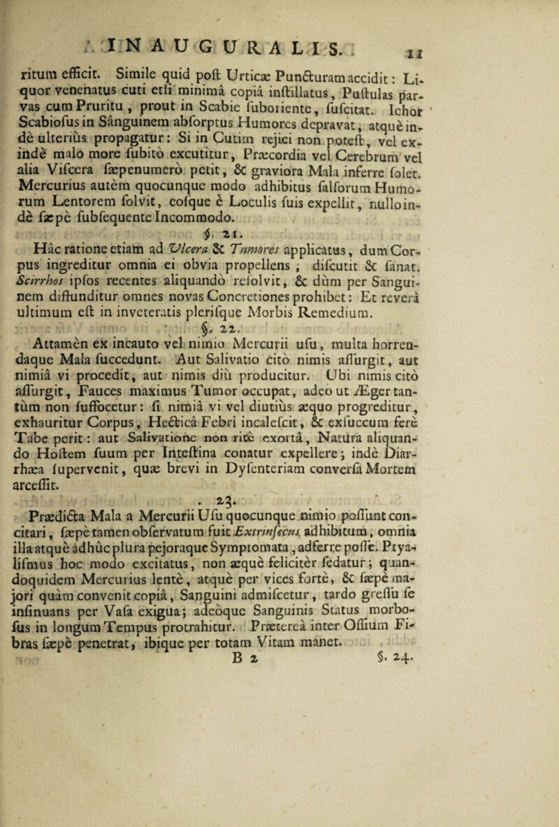 ritum efficit. Simile quid pofl Urticae Pun&uram accidit: LU quor venenatus cuti ctli minima copia inftillatus, Puftulas par- vas cum Pruritu , prout in Scabie luboriente, fufcitat. Ichor * Scabiofusin Sanguinem abforptus Humores depravat, atqu&in¬ de ulterius propagatur: Si in Cutim rejici non potcft, vel ex¬ inde malo more fubito excutitur, Praecordia vel Cerebrum vel alia Vifcera faepenumerb petit, & graviora Mala inferre folet. Mercurius autem quocunque modo adhibitus falforum Humo¬ rum Lentorem folvic, eofque e Loculis fuis expellit, nulloin- de fsepe fubfequente Incommodo. 21. Hac ratione etiam ad 'Ulcera 5c Tamor es applicatus, dum Cor¬ pus ingreditur omnia ei obvia propellens ; difeutit & fanat. Scirrhos ipfos recentes aliquando reiolvit, & dum per Sangui¬ nem diffunditur omnes novas Concretiones prohibet: Et revera ultimum efl in inveteratis plerifque Morbis Remedium. §. 22. Attamen ex incauto vel nimio Mercurii ufu, multa horren- daque Mala fuccedunt. Aut Salivatio cito nimis affiirgit, aut nimia vi procedit, aut nimis diu producitur. Ubi nimis cito affiirgit, Fauces maximus Tumor occupat, adeo ut iEger tan¬ tum non fuffocetur: fi nimia vi vel diutius sequo progreditur, exhauritur Corpus, He&ica Febri incalefcit, Sc exfuccum fere Tabe perit: aut Salivatione non rite exorta, Natura aliquan¬ do Hoftem fuum per Inteftina conatur expellere ; inde Diar¬ rhoea fupervenit, quae brevi in Dyfenteriam converfa Mortem arceffit. . 23. Praedi&a Mala a Mercurii Ufu quocunque nimio poffimt con¬ citari , faepe tamen obfervatum fuit Extrmfecas. adhibitum, omnia illa atque adhuc plura pejoraque Symptomata, adferre polle. Ptya- ljfmus hoc modo excitatus, non aeque feliciter fedatur; quan¬ doquidem Mercurius lente, atque per vices forte, Sc faepe ma¬ jori quam convenit copia, Sanguini admifeetur, tardo grefib fe infinuans per Vafa exigua; adeoque Sanguinis Status morbq- fus in longum Tempus protrahitur. Praeterea inter Offium Fi¬ bras faepe penetrat, ibique per totam Vitam manet. B 2 §• H* 1