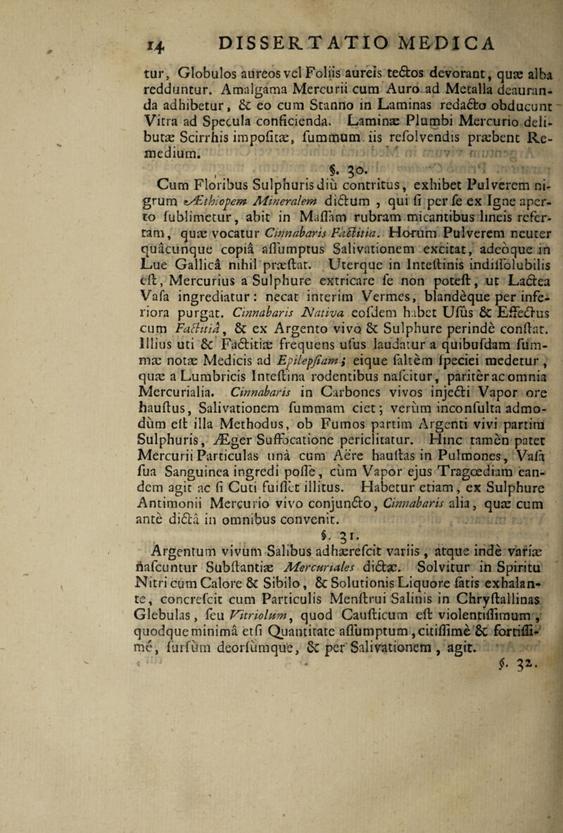 tur. Globulos aureos vel Foliis aureis te&os devorant, quse alba redduntur. Amalgama Mercurii cum Auro ad Metalla deauran¬ da adhibetur, 6c eo cum Stanno in Laminas redadto obducunt Vitra ad Specula conficienda. Laminae Plumbi Mercurio deli¬ butae Scirrhis impolitae, fiimmum iis refolvendis praebent Re¬ medium. \ Curn Floribus Sulphuris diu contritus, exhibet Pulverem ni¬ grum *s£thic])em Mineralem didtum , qui fi per fe ex Igne aper¬ to fublimetur, abit in Maliam rubram micantibus lineis refer¬ tam, quae vocatur Cinnabaris Faftitia. Horum Pulverem neuter quacunque copia afliimptus Salivationem excitat, adeoque in Lue Gallica nihil pneflat. Uterque in lnteftinis indiifolubilis eft, Mercurius a Sulphure extricare fe non poteft, ut La&ea Vafa ingrediatur: necat interim Vermes, blandeque per infe¬ riora purgat. Cinnabaris Nativa eoldem habet Ufus & Efferius cum Faftttia, Sc ex Argento vivo 8t Sulphure perinde confiat. Illius uti 8c Fadritire frequens ufus laudatur a quibufdam fum- mvc notae Medicis ad Epilepfiam; eique faltem fpeciei medetur, qure a Lumbricis lntellina rodentibus nafeitur, pariter ac omnia Mercurialia. Cinnabaris in Carbones vivos injedri Vapor ore haufius, Salivationem fummam ciet j verum inconfulta admo¬ dum efi illa Methodus, ob Fumos partim Argenti vivi partim Sulphuris, ALger Suffocatione periclitatur. Hinc tamen patet Mercurii Particulas una cum Aere haultas in Pulmones, Vala fua Sanguinea ingredi polle, cum Vapor ejus Tragoediam ean¬ dem agit ac fi Cuti fuillct illitus. Habetur etiam, ex Sulphure Antimonii Mercurio vivo conjun&o, Cinnabaris alia, quae cum ante didla in omnibus convenit. *• 3r*. Argentum vivum Salibus adhscrefcit variis , atque inde variae riafcuntur Subfiantiae Mercuriales didhe. Solvitur in Spiritu Nitri cum Calore & Sibilo, 6c Solutionis Liquore fatis exhalan¬ te, concrefcit cum Particulis Menftrui Salinis in Chryftallinas Glebulas, feu Vitriolum, quod Caufticum eft violentifiimum , quodque minima etfi Quantitate aflumptum ,citillime fortifii- me, furfum deorlumque, 6c per Salivationem , agit. f-