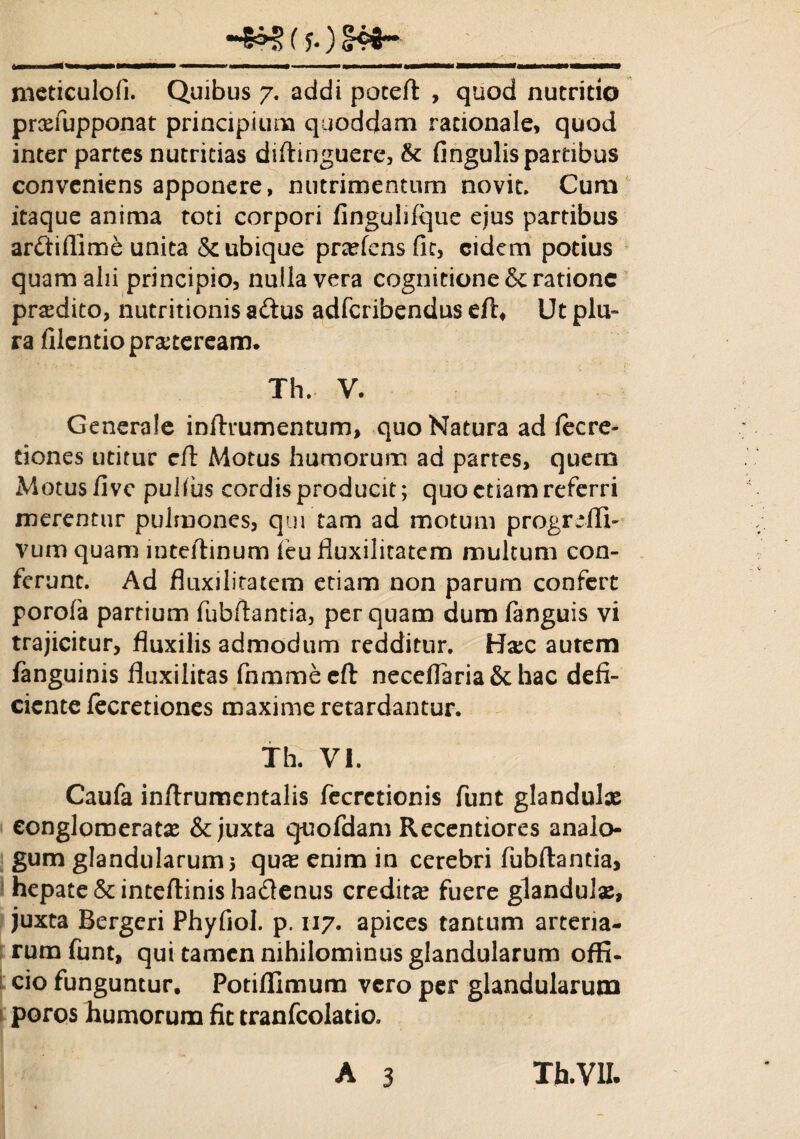 (?.) <H4~ meticulofi. Quibus 7. addi poteft , quod nutritio prxfupponat principium quodcfam rationale, quod inter partes nutricias diflinguere, Sc fingulis partibus conveniens apponere, nutrimentum novit. Cum itaque anima toti corpori linguhfque ejus partibus anSiflime unita & ubique praefens fit, eidem potius quam alii principio, nulla vera cognitione & ratione praedito, nutritionis a&us adferibendus eft. Ut plu¬ ra filentio praeteream. Th. V. Generale inftrumentum, quo Natura ad fecre- dones utitur cft Motus humorum ad partes, quem Motus /ive pulfus cordis producit; quo etiam referri merentur pulmones, qui tam ad motum progrdli- vum quam inteftinum feu lluxilitatcm multum con¬ ferunt. Ad fluxilitatem etiam non parum confert porofa partium fubftantia, perquam dum fanguis vi trajicitur, fluxilis admodum redditur. H#c autem fanguinis fiuxilitas fnmmeeft neceflaria&hac defi¬ ciente fecretiones maxime retardantur. Th. VI. Caufa inftrumentalis fecrctionis funt glandulas conglomeratae & juxta qnofdam Recentiores analo¬ gum glandularum 3 quae enim in cerebri fubftantia, hepate & inteftinis ha&enus creditae fuere glandulas, juxta Bergeri Phyfiol. p. 117. apices tantum arteria¬ rum funt, qui tamen nihilominus glandularum offi¬ cio funguntur. Potiflimum vero per glandularum poros humorum fit tranfcolatio.