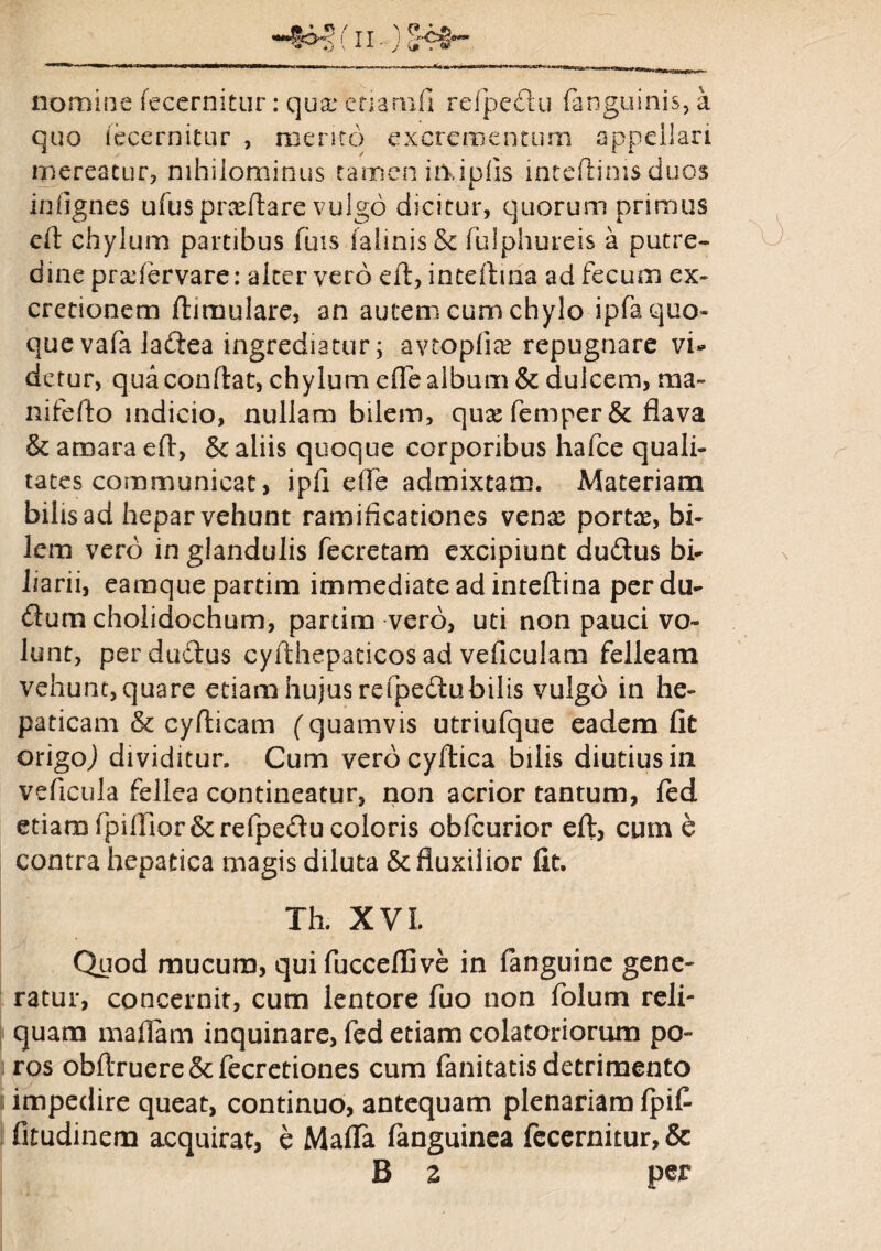 nomine fecernitur: qux etiamfi refpe&u (anguinis, a quo (ecernitur , mento excrementum appellari mereatur, nihilominus tamen in,ipfis intdlims duos iniignes ufusprceftare vulgo dicitur, quorum primus eft chylum partibus fuis ialinisSe fulphureis a putre¬ dine prxdervare: alter vero eft, intdima ad fecum ex- cretionem flimulare, an autem cum chylo ipfa quo¬ que vafa lafiea ingrediatur; avtopliai repugnare vi¬ detur, qua conftat, chylum dTe album & dulcem, ma¬ ni fefto indicio, nullam bilem, qux femper& flava & amara eft, & aliis quoque corporibus hafce quali¬ tates communicat, ipfi die admixtam. Materiam bilis ad hepar vehunt ramificationes venae portae, bi¬ lem vero in glandulis fecretam excipiunt dudtus bi- iiarii, earaque partim immediate ad mteftina per du- dium cholidochum, partim vero, uti non pauci vo¬ lunt, perdudtus cyfthepaticos ad veficulam felleam vehunt, quare etiam hujus refpedubilis vulgo in he¬ paticam & cyfticam (quamvis utriufque eadem fit origo,) dividitur. Cum verbcyftica bilis diutius in veficula fellea contineatur, non acrior tantum, led etiam fpiifior&refpedu coloris obfcurior efl, cum e contra hepatica magis diluta & fluxilior fit. Th. XVL Quod mucum, qui fucceffive in fanguine gene¬ ratur, concernit, cum lentore fuo non folum reli¬ quam maflam inquinare, fed etiam colatoriorum po- ros obftruere & fecretiones cum fanitatisdetrimento impedire queat, continuo, antequam plenariam Ipifi fitudinem acquirat, e Maffa fanguinea fecernitur, & B z per