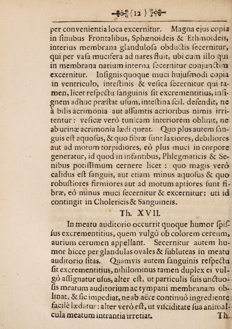 per convenientia loca excernitur. Magna ejus copia in finubus Frontalibus, Sphaenoideis & Echmoideis, interius membrana glandulofa obdudis fecernitur, qui per vafa mucifera ad nares fluit, ubi cuna illo qui in membrana narium interna fecerriitur conjundlim excernitur. Infignis quoque muci hujufmodi copia in ventriculo, inteflinis & vefica fecernitur qui ta¬ men, licet refpe&u fanguinis fit excrementitius, infi- gnem adhuc praftat ufum,inteftinaTcil. defendit, ne a bilis acrimonia aut alfumtis acrioribus nimis irri¬ tentur: vefioe vero tunicam interiorem oblinit, ne ab urina; acrimonia laidi queat. Quo plus autem (an¬ guis eft aquofus, & quo fibrae funt laxiores, debiliores aut ad motum torpidiores, eo plus muci in corpore generatur, id quod in infantibus, Phlegmaticis & Se¬ nibus potiflimum cernere licet : quo magis vero calidus eft fanguis, aut etiam minus aquofus & qua robuftiores firmiores aut ad motum aptiores funt fi¬ bra?, eo minus muci fecernitur & excernitur; uti id contingit in Cholericis& Sanguineis. Tk X V1L In meatu auditorio occurrit quoque humor fpi£ fus excrementitius, quem vulgo ob colorem cereum, aurium cerumen appellant. Secernitur autem hu¬ mor hicce perglandu!asovalcs& fubluteas in meatu auditorio litas. Quamvis autem fanguinis refpeftu fit excrementitius, nihilominus tamen duplex ei vul¬ go affignatur ufus, alter eft, ut particulis fuisun&uo- fis meatum auditorium ac tympani membranam ob¬ linat, & fic impediat, ne ab aere continuo ingrediente facile laedatur: alter vero eft, ut viiciditate fua animal* cula meatum intrantia irretiat, Tk