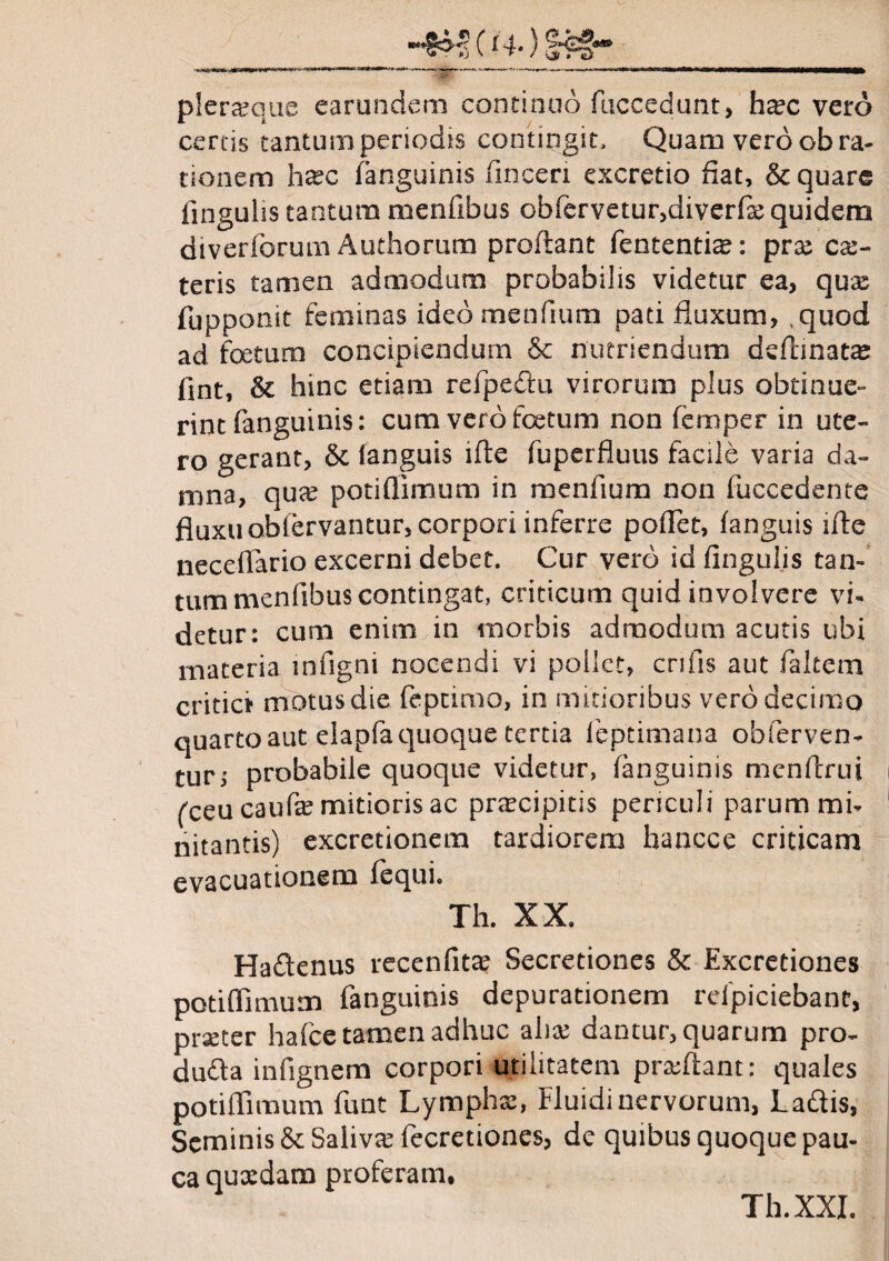 pleraque earundem continuo fuccedunt, hxc vero certis tantum periodis contingit. Quam vero ob ra¬ tionem h&c (anguinis finceri excretio fiat, & quare fingulis tantum menfibus obfervetur,diverfgequidera diverforum Authorum proflant fententiae: pra cae- teris tamen admodum probabilis videtur ea, qux fupponit feminas ideo menfium pati fluxum, ,quod ad foetum concipiendum & nutriendum deflmara fint, & hinc etiam refpe&u virorum plus obtinue¬ rint (anguinis: cum vero foetum non femper in ute¬ ro gerant, & (anguis lfte fuperfluus facile varia da¬ mna, qux potiffimum in menfium non (accedente fluxu obiervantur, corpori inferre poffiet, fanguis ifte neceflario excerni debet. Cur vero id fingulis tan¬ tum menfibus contingat, criticum quid involvere vi¬ detur: cum enim in morbis admodum acutis ubi materia infigni nocendi vi pollet, crifis aut (altem critici motus die feptimo, in mitioribus vero decimo quarto aut elapfa quoque tertia leptimana obferven- turi probabile quoque videtur, (anguinis menflrui fecucaufe mitioris ac praecipitis periculi parum mi¬ nitantis) excretionem tardiorem hancce criticam evacuationem (equi. Th. XX. Hadenus recenfita? Secretiones & Excretiones potiffimum fanguiois depurationem rclpiciebant, praeter hafce tamen adhuc aliae dantur, quarum pro- dufla infignem corpori utilitatem praffiant: quales potiffimum funt Lymphae, Fluidi nervorum, Ladlis, Seminis & Saliva fecretiones, de quibus quoque pau¬ ca quxdam proferam, Th.XXI.