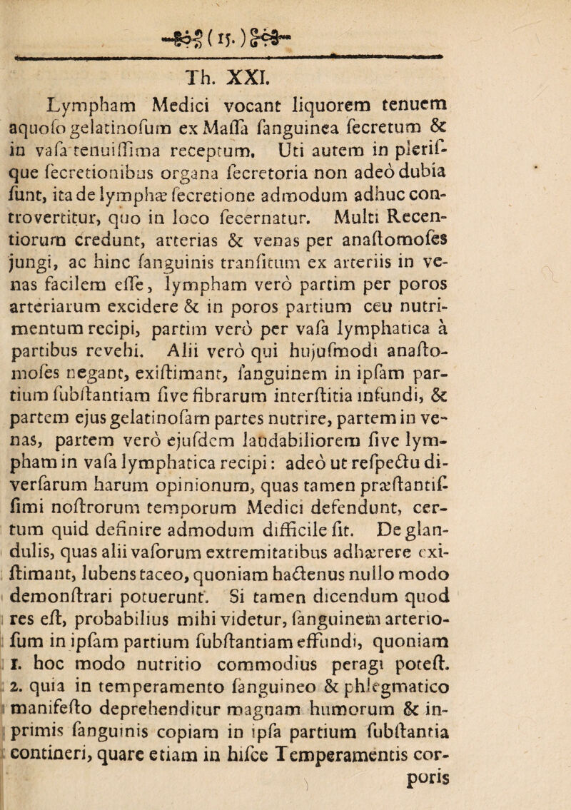 (xj.) S43~ *■■■■■■ «i——— ... — , Th. XXI. Lympham Medici vocant liquorem tenuem aquofogelatinofum exMaffa fanguinea fecretum & in vafa tenui (fima receptum. Uti autem in pleril- que fecretionibus organa fecretoria non adeo dubia funt, ita de lympha fecretione admodum adhuccon- trovertitur, quo in loco fecernatur. Multi Recen- tiorurn credunt, arterias & venas per anaftomofes jungi, ac hinc (anguinis tranfitum ex arteriis in ve¬ nas facilem dTe, lympham vero partim per poros arteriarum excidere & in poros partium ceu nutri¬ mentum recipi, partim vero per vafa lymphatica a partibus revehi. Alii vero qui hujufmodi anafto- mofes negant, exiffimant, languinem in ipfam par¬ tium fubftantiam five fibrarum interftitia infundi, & partem ejus gelatinofam partes nutrire, partem in ve¬ nas, partem vero ejufdcm laudabiliorem five lym¬ pham in vafa lymphatica recipi: adeo ut refipe&u di- verfarum harum opinionum, quas tamen prarftantifi fimi noftrorum temporum Medici defendunt, cer¬ tum quid definire admodum difficile fit. De glan¬ dulis, quas alii vaforum extremitatibus adhaerere exi- ftimant, lubens taceo, quoniam hadenus nullo modo demonftrari potuerunt. Si tamen dicendum quod res eft, probabilius mihi videtur, fanguinem arterio- fum in ipfam partium fubfiantiam effundi, quoniam 1. hoc modo nutritio commodius peragi poteffi 2. quia in temperamento (anguineo & phlegmatico manifefto deprehenditur magnam humorum & in- primis fangumis copiam in ipfa partium fubftantia contineri, quare etiam in hifce Temperamentis cor¬ poris