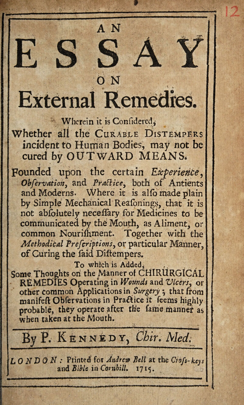 Wherein it is Confidered^ *  £ l , 4 . X ' Whether slII the Curable Distempers incidentto Human Bodies, may not be cured by OUTWARD MEANS* Founded upon the certain Experience, Obfervatioh, and Practice, both of Antients and Moderns- Where it is alfo made plain by Simple Mechanical Reafonings, that it is not abfolutely neceflary for Medicines to he communicated by the Mouth, as Aliment, or common Nourifhment. Together with the Methodical Prefer ipt ions, or particular Manner, of Curing the faid Diftempers. To which is Added, ,, Some Thoughts on the Manner of CHIRURGICAL REMEDIES Operating in Wounds and Dicers, or other common Applications in Surgery} that from manifeft Obfervations in Practice it feetns highly probable, they operate after the fame manner as when taken at the Mouth. By P. Kennedy, Chiu Med. LONDON: Printed for Andrew Bell at the Cfoft-keys and Bible in CornhilL 1715.